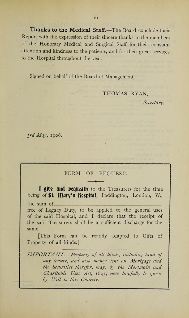 Thanks to the Medical Staff. —The Board conclude their Report with the expression of their sincere thanks to the members of the Honorary Medical and Surgical Staff for their constant attention and kindness to the patients, and for their great services to the Hospital throughout the year. Signed on behalf of the Board of Management, THOMAS RYAN, Secretary. 3rd May, 1906. FORM OF BEQUEST. -♦- T gibe and bequeath to the Treasurers for the time I being of $t ittary's hospital, Paddington, London, W., | the sum of_ free of Legacy Duty, to be applied to the general uses of the said Hospital, and I declare that the receipt of the said Treasurers shall be a sufficient discharge for the same. [This Form can be readily adapted to Gifts of Property of all kinds.] IMPORTANT.—Property of all kinds, including land of any tenure, and also money lent on Mortgage and the Securities therefor, may, by the Mortmain and Charitable Uses Act, 1S91, now lawfully be given by Will to this Charity.