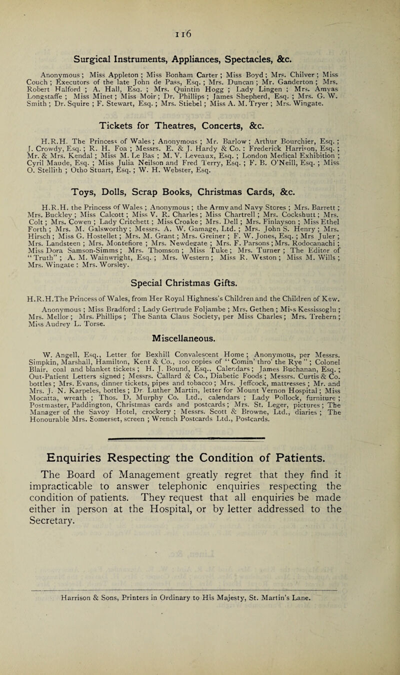 Surgical Instruments, Appliances, Spectacles, &c. Anonymous ; Miss Appleton ; Miss Bonham Carter ; Miss Boyd ; Mrs. Chilver ; Miss Couch ; Executors of the late John de Pass, Esq. ; Mrs. Duncan ; Mr. Ganderton ; Mrs. Robert Halford ; A. Hall, Esq. ; Mrs. Quintin Hogg ; Lady Lingen ; Mrs. Amyas Longstaffe ; Miss Minet; Miss Moir; Dr. Phillips ; James Shepherd, Esq. ; Mrs. G. W. Smith ; Dr. Squire ; F. Stewart, Esq. ; Mrs. Stiebel ; Miss A. M.Tryer ; Mrs. Wingate. Tickets for Theatres, Concerts, &c. H.R.H. The Princess of Wales; Anonymous ; Mr. Barlow; Arthur Bourchier, Esq. ; J. Crowdy, Esq. ; R. H. Foa ; Messrs. E. & J. Hardy & Co. : Frederick Harrison, Esq. ; Mr. & Mrs. Kendal ; Miss M. Le Bas ; M. V. Leveaux, Esq. ; London Medical Exhibition ; Cyril Maude, Esq. ; Miss Julia Neilson and Fred Terry, Esq. ; F. B. O’Neill, Esq. ; Miss O. Stellith ; Otho Stuart, Esq. ; W. H. Webster, Esq. Toys, Dolls, Scrap Books, Christmas Cards, &c. H.R.H. the Princess of Wales ; Anonymous ; the Armvand Navy Stores ; Mrs. Barrett ; Mrs. Buckley ; Miss Calcott; Miss V. R. Charles; Miss Chartrell ; Mrs. Cockshutt; Mrs. Colt; Mrs. Cowen ; Lady Critchett; MissCroake ; Mrs. Dell ; Mrs. Finlayson ; Miss Ethel Forth; Mrs. M. Galsworthy; Messrs. A. W. Gamage, Ltd.; Mrs. JohnS. Henry; Mrs. Hirsch ; Miss G. Hostellet; Mrs. M. Grant; Mrs. Greiner ; F. W. Jones, Esq. ; Mrs Juler ; Mrs. Landsteen ; Mrs. Montefiore ; Mrs. Newdeeate ; Mrs. F. Parsons; Mrs. Rodocanachi ; Miss Dora Samson-Simms; Mrs. Thomson; Miss Tuke; Mrs. Turner; The Editor of “Truth” ; A. M. Wainwright, Esq. ; Mrs. Western; Miss R. Weston; Miss M. Wills; Mrs. Wingate ; Mrs. Worsley. Special Christmas Gifts. H.R.H.The Princess of Wales, from Her Royal Highness’s Children and the Children of Kew, Anonymous ; Miss Bradford ; Lady Gertrude Foljambe ; Mrs. Gethen ; MBs Kessissoglu ; Mrs. Mellor ; Mrs. Phillips ; The Santa Claus Society, per Miss Charles ; Mrs. Trebern ; Miss Audrey L. Torse. Miscellaneous. W. Angell, Esq., Letter for Bexhill Convalescent Home ; Anonymous, per Messrs. Simpkin, Marshall, Hamilton, Kent & Co., 100 copies of “ Cornin’ thro’ the Rye ” ; Colonel Blair, coal and blanket tickets ; H. J. Bound, Esq., Calendars; James Buchanan, Esq. ; Out-Patient Letters signed; Messrs. Callard & Co., Diabetic Foods; Messrs. Curtis & Co. bottles; Mrs. Evans, dinner tickets, pipes and tobacco; Mrs. Jeffcock, mattresses ; Mr. and Mrs. J. N. Karpeles, bottles ; Dr. Luther Martin, letter for Mount Vernon Hospital; Miss Mocatta, wreath ; Thos. D. Murphy Co. Ltd., calendars ; Lady Pollock, furniture ; Postmaster, Paddington, Christmas cards and postcards; Mrs. St. Leger, pictures; The Manager of the Savoy Hotel, crockery ; Messrs. Scott & Browne, Ltd., diaries ; The Honourable Mrs. Somerset, screen ; Wrench Postcards Ltd., Postcards. Enquiries Respecting the Condition of Patients. The Board of Management greatly regret that they find it impracticable to answer telephonic enquiries respecting the condition of patients. They request that all enquiries be made either in person at the Hospital, or by letter addressed to the Secretary. Harrison & Sons, Printers in Ordinary to His Majesty, St. Martin’s Lane.