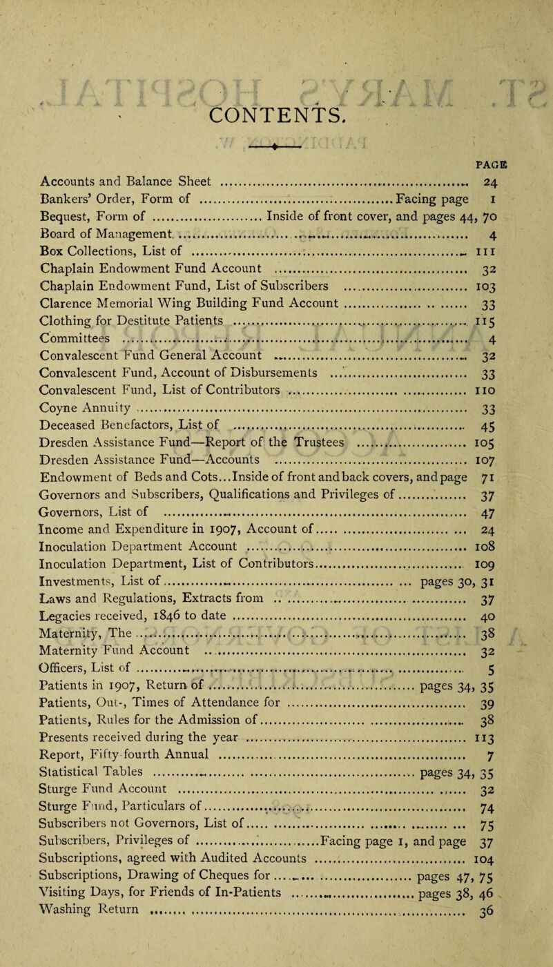 CONTENTS. -*- PAGE Accounts and Balance Sheet .. 24 Bankers’ Order, Foiun of ...Facing page 1 Bequest, Form of .Inside of front cover, and pages 44, 70 Board of Management........ 4 Box Collections, List of ...- 111 Chaplain Endowment Fund Account . 32 Chaplain Endowment Fund, List of Subscribers . 103 Clarence Memorial Wing Building Fund Account . 33 Clothing for Destitute Patients .......«,.. 115 Committees . 4 Convalescent Fund General Account ....... 32 Convalescent Fund, Account of Disbursements ...’. 33 Convalescent Fund, List of Contributors ... no Coyne Annuity . 33 Deceased Benefactors, List of .... 45 Dresden Assistance Fund—Report of the Trustees . 105 Dresden Assistance Fund—Accounts ... 107 Endowment of Beds and Cots... Inside of front and back covers, and page 71 Governors and Subscribers, Qualifications and Privileges of.. 37 Governors, List of . 47 Income and Expenditure in 1907, Account of. 24 Inoculation Department Account . 108 Inoculation Department, List of Contributors.,... 109 Investments, List of.... pages 30, 31 Laws and Regulations, Extracts from .. 37 Legacies received, 1846 to date .. 40 Maternity, The.......!.... 38 Maternity Fund Account .. 32 Officers, List of ........ 5 Patients in 1907, Return of.... pages 34, 35 Patients, Out-, Times of Attendance for .. 39 Patients, Rules for the Admission of. 38 Presents received during the year .. 113 Report, Fifty-fourth Annual . 7 Statistical Tables .... pages 34, 35 Sturge Fund Account . 32 Sturge Fund, Particulars of..... 74 Subscribers not Governors, List of.... .. 75 Subscribers, Privileges of ...Facing page 1, and page 37 Subscriptions, agreed with Audited Accounts . 104 Subscriptions, Drawing of Cheques for . pages 47, 75 Visiting Days, for Friends of In-Patients .pages 38, 46 Washing Return . 36