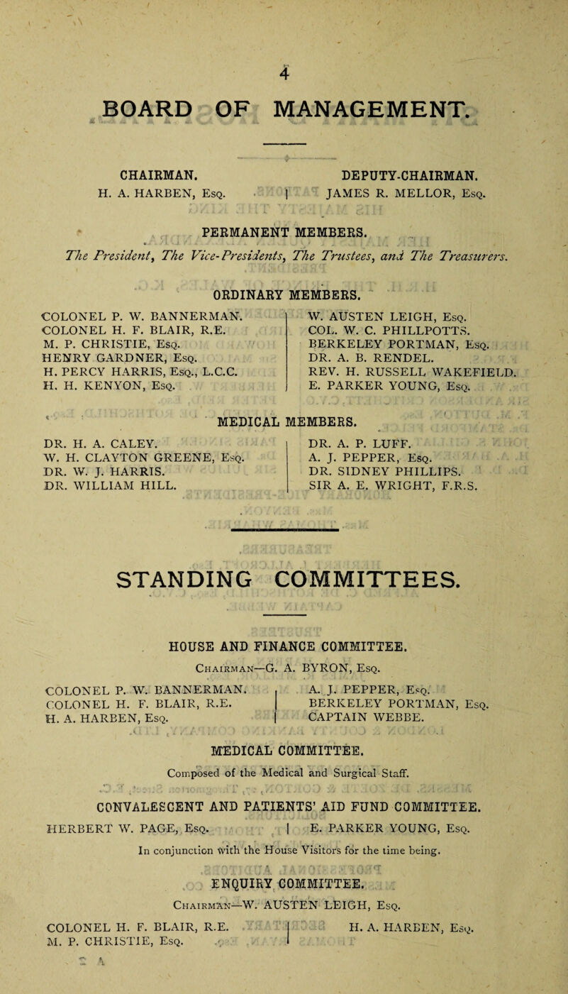 A / 4 BOARD OF MANAGEMENT. CHAIRMAN. H. A. HARBEN, Esq. DEPUTY-CHAIRMAN. JAMES R. MELLOR, Esq. PERMANENT MEMBERS. The President, The Vice- Presidents, The Trustees, and The Treasurers. ORDINARY MEMBERS. COLONEL P. W. BANNERMAN. COLONEL H. F. BLAIR, R.E. M. P. CHRISTIE, Esq. HENRY GARDNER, Esq. H. PERCY HARRIS, Esq., L.C.C. H. H. KENYON, Esq. W. AUSTEN LEIGH, Esq. COL. W. C. PHILLPOTTS. BERKELEY PORTMAN, Esq. DR. A. B. RENDEL. REV. H. RUSSELL WAKEFIELD. E. PARKER YOUNG, Esq. MEDICAL MEMBERS. DR. H. A. CALEY. W. H. CLAYTON GREENE, Esq. DR. W. J. HARRIS. DR. WILLIAM HILL. DR. A. P. LUFF. A. J. PEPPER, Esq. DR. SIDNEY PHILLIPS. SIR A. E. WRIGHT, F.R.S. STANDING COMMITTEES. HOUSE AND FINANCE COMMITTEE. Chairman—G. A. BYRON, Esq. COLONEL P. W. BANNERMAN. COLONEL H. F. BLAIR, R.E. H. A. HARBEN, Esq. ,il i\! ,7, .* ; ■ : A. J. PEPPER, Esq. BERKELEY PORTMAN, Esq. CAPTAIN WEBBE. MEDICAL COMMITTEE. Composed of the Medical and Surgical Staff. . , r, tKOi ■ ): .■ it ■ i - CONVALESCENT AND PATIENTS’ AID FUND COMMITTEE. HERBERT W. PAGE, Esq. | E. PARKER YOUNG, Esq. In conjunction tvith the House Visitors for the lime being. •lAJ'iOL PTO#*! ENQUIRY COMMITTEE. Chairman—W. AUSTEN LEIGH, Esq. COLONEL H. F. BLAIR, R.E. | H. A. HARBEN, Esq. M. P. CHRISTIE, Esq. j,