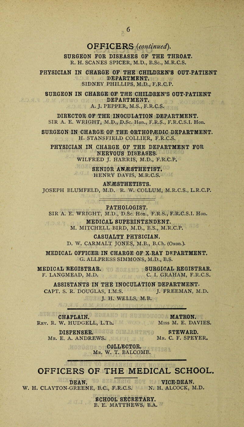 OFFICERS (continued). SURGEON FOR DISEASES OF THE THROAT. R. H. SCANES SPICER, M.D., B.Sc., M.R.C.S. PHYSICIAN IN CHARGE OF THE CHILDREN’S OUT-PATIENT DEPARTMENT. SIDNEY PHILLIPS, M.D., F.R.C.P. SURGEON IN CHARGE OF THE CHILDREN’S OUT-PATIENT DEPARTMENT. A. J. PEPPER, M.S., F.R.C.S. DIRECTOR OF THE INOCULATION DEPARTMENT. SIR A. E. WRIGHT, M.D., D.Sc. Hon., F.R.S., F.R.C.S.I. Hon. SURGEON IN CHARGE OF THE ORTHOPEDIC DEPARTMENT. H. STANSFIELD COLLIER, F.R.C.S. PHYSICIAN IN CHARGE OF THE DEPARTMENT FOR NERVOUS DISEASES. WILFRED J. HARRIS, M.D., F.R.C.P. SENIOR ANESTHETIST. HENRY DAVIS, M.R.C.S. ANESTHETISTS. JOSEPH BLUMFELD, M.D. R. W. COLLUM, M.R.C.S., L.R.C.P. PATHOLOGIST. SIR A. E. WRIGHT, M.D., D.Sc. Hon., F.R.S., F.R.C.S.I. Hon. MEDICAL SUPERINTENDENT. M. MITCHELL BIRD, M.D., B.S., M.R.C.P. CASUALTY PHYSICIAN. D. W. CARMALT JONES, M.B., B.Ch. (Oxon.). MEDICAL OFFICER IN CHARGE OF X-RAY DEPARTMENT. G. ALLPRESS SIMMONS, M.D., B.S. MEDICAL REGISTRAR. SURGICAL REGISTRAR. F. LANGMEAD, M.D. C. I. GRAHAM, F.R.C.S. ASSISTANTS IN THE INOCULATION DEPARTMENT. CAPT. S. R. DOUGLAS, I.M.S. J. FREEMAN, M.D. J. H. WELLS, M.B. CHAPLAIN. Rev. R. W. HUDGELL, L.Th. MATRON. Miss M. E. DAVIES. DISPENSER. Mr. E, A. ANDREWS. STEWARD. Mr. C. F. SPEYER. COLLECTOR. Mr. W. T. BALCOMB. OFFICERS OF THE MEDICAL SCHOOL. DEAN. VICE-DEAN. W. H. CLAYTON-GREENE, B.C., F.R.C.S. N. H. ALCOCK, M.D. SCHOOL SECRETARY. B. E. MATTHEWS, B.A.