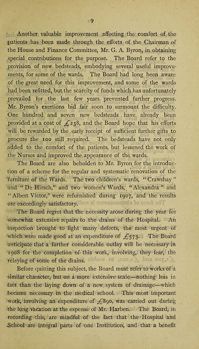 Another valuable improvement affecting the comfort of the patients has been made through the efforts of the Chairman of the House and Finance Committee, Mr. G. A. Byron, in obtaining special contributions for the purpose. The Board refer to the provision of new bedsteads, embodying several useful improve¬ ments, for some of the wards. The Board had long been aware of the great need for this improvement, and some of the wards had been refitted, but the scarcity of funds which has unfortunately « prevailed for the last few years prevented further progress. Mr. Byron’s exertions bid fair soon to surmount the difficulty. One hundred and seven new bedsteads have already been provided at a cost of ^238, and the Board hope that his efforts will be rewarded by the early receipt of sufficient further gifts to procure the 100 still required. The bedsteads have not only added to the comfort of the patients, but lessened the work of the Nurses and improved the appearance of the wards. The Board are also beholden to Mr. Byron for the introduc¬ tion of a scheme for the regular and systematic renovation of the furniture of the Wards. The two children’s wards, “ Crawshay ” ,r \ . , * . , !' .. . ... * • . .. ... v . v ‘ 1 . > - ,! 1 and “ De Hirsch,” and two women’s Wards, “Alexandra” and “Albert Victor,” were refurnished during 1907, and the results are exceedingly satisfactory. The Board regret that the necessity arose during the year for ■somewhat extensive repairs to the drains of the Hospital. An inspection brought to light many defects, the most urgent of which were made good at an expenditure of ,£573. The Board anticipate that a further considerable outlay will be necessary in 1908 for the completion of this work, involving, they fear, the relaying of some of the drains. Before quitting this subject, the Board must refer to works of a similar character, but on a more extensive scale—nothing less in fact than the laying down of a new system of drainage-—which became necessary in the medical school. This most important work, involving an expenditure of ^890, was carried out during the long vacation at the expense of Mr. Harben. The Board, in recording this, are mindful of the fact that the Hospital and School are integral parts of one Institution, and > that a benefit