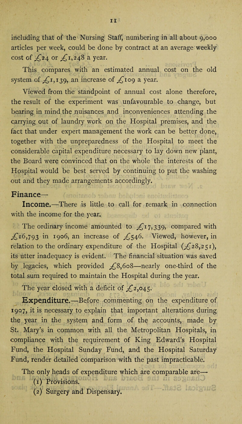 including that of the Nursing Staff, numbering in all about 9,000 articles per week, could be done by contract at an average weekly cost of ^£24 or ^1,248 a year. This compares with an estimated annual cost on the old system of ^1,139, an increase of ^109 a year. Viewed from the standpoint of annual cost alone therefore, the result of the experiment was unfavourable to change, but bearing in mind the nuisances and inconveniences attending the carrying out of laundry work on the Hospital premises, and the fact that under expert management the work can be better done, together with the unpreparedness of the Hospital to meet the considerable capital expenditure necessary to lay down new plant, the Board were convinced that on the whole the interests of the Hospital would be best served by continuing to put the washing out and they made arrangements accordingly. Finance— Income.—There is little to call for remark in connection with the income for the year. The ordinary income amounted to .£17,339, compared with ,£16,793 in 1906, an increase of ^546. Viewed, however, in relation to the ordinary expenditure of the Hospital (^28,251), its utter inadequacy is evident. The financial situation was saved by legacies, which provided ,£8,608—nearly one-third of the total sum required to maintain the Hospital during the year. The year closed with a deficit of ,£2,045. j 107/ T ' 'H * •• v i : •. ■ s • (■■ ■ **« \. n, r :  • . . p . 1 Expenditure.—Before commenting on the expenditure of 1907, it is necessary to explain that important alterations during the year in the system and form of the accounts, made by St. Mary’s in common with all the Metropolitan Hospitals, in compliance with the requirement of King Edward’s Hospital Fund, the Hospital Sunday Fund, and the Hospital Saturday Fund, render detailed comparison with the past impracticable. The only heads of expenditure which are comparable are— (1) Provisions. (2) Surgery and Dispensary.