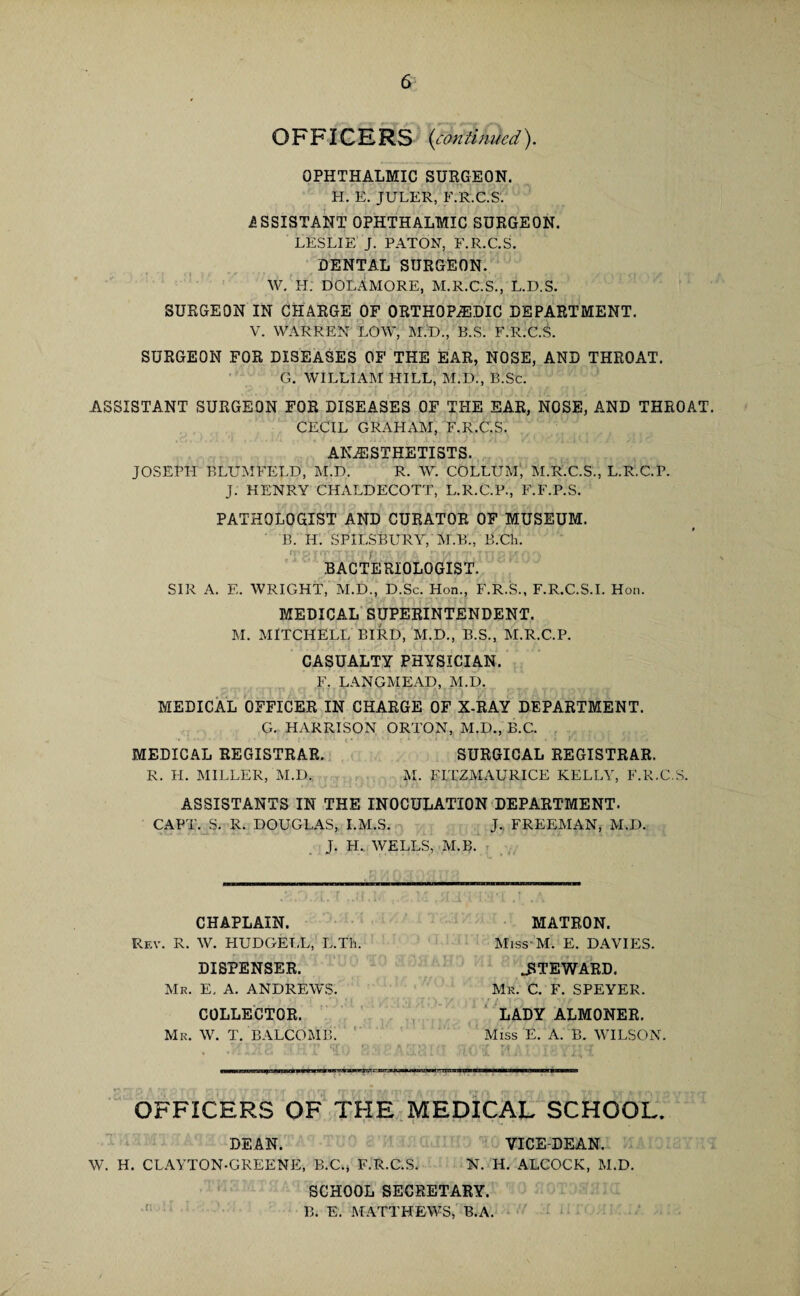 OFFICERS {con tin tied). OPHTHALMIC SURGEON. H. E. JULER, F.R.C.S. ASSISTANT OPHTHALMIC SURGEON. LESLIE J. PATON, F.R.C.S. DENTAL SURGEON. W. FI. DOLAMORE, M.R.C.S., L.D.S. SURGEON IN CHARGE OF ORTHOPAEDIC DEPARTMENT. V. WARREN LOW, M.D., B.S. F.R.C.S. SURGEON FOR DISEASES OF THE EAR, NOSE, AND THROAT. G. WILLIAM HILL, M.D., B.Sc. ASSISTANT SURGEON FOR DISEASES OF THE EAR, NOSE, AND THROAT. CECIL GRAHAM, F.R.C.S. ANAESTHETISTS. JOSEPI-I BLUMFELD, M.D. R. W. COLLUM, M.R.C.S., L.R.C.P. J. HENRY CHALDECOTT, L.R.C.P., F.F.P.S. PATHOLOGIST AND CURATOR OF MUSEUM. B. IP. SPILSBURY, M.B., B.Ch. BACTERIOLOGIST. SIR A. E. WRIGHT, M.D., D.Sc. Hon., F.R.S., F.R.C.S.I. Hon. MEDICAL SUPERINTENDENT. M. MITCHELL BIRD, M.D., B.S., M.R.C.P. CASUALTY PHYSICIAN. F. LANGMEAD, M.D. MEDICAL OFFICER IN CHARGE OF X-RAY DEPARTMENT. G. HARRISON ORTON, M.D., B.C. MEDICAL REGISTRAR. SURGICAL REGISTRAR. R. PL MILLER, M.D., M. FITZMAURICE KELLY, F.R.C.S. ASSISTANTS IN THE INOCULATION DEPARTMENT. CAPT. S. R. DOUGLAS, I.M.S. J. FREEMAN, M.D. J. H., WELLS, M.B. CHAPLAIN. Rev. R. W. HUDGELL, L.Tli. DISPENSER. Mr. E. A. ANDREWS. COLLECTOR. Mr. W. T. BALCOMB. MATRON. Miss M. E. DAVIES. STEWARD. Mr. C. F. SPEYER. LADY ALMONER. Miss E. A. B. WILSON. OFFICERS OF THE MEDICAL SCHOOL. r • ' i • • •* • 5 • DEAN. YICE-DEAN. W. H. CLAYTON-GREENE, B.C., F.R.C.S. N. H. ALCOCK, M.D. SCHOOL SECRETARY. B. E. MATTHEWS, B.A.