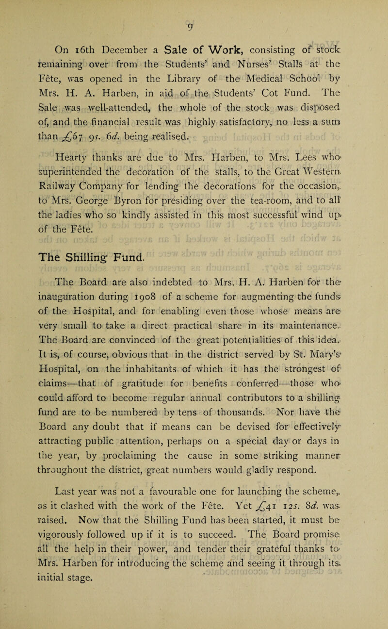 9 On 16th December a Sale of Work, consisting of stock remaining over from the Students’ and Nurses’ Stalls at the Fete, was opened in the Library of the Medical School by Mrs. H. A. Harben, in aid of the Students’ Cot Fund. The Sale was well-attended, the whole of the stock was disposed of, and the financial result was highly satisfactory, no less a sum than £67 c>r. 6d. being realised. Hearty thanks are due to Mrs. Harben, to Mrs. Lees who* superintended the decoration of the stalls, to the Great Western. Railway Company for lending the decorations for the occasion,, to Mrs. George Byron for presiding over the tea-room, and to all' the ladies who so kindly assisted in this most successful wind up> of the Fete. The Shilling Fund. The Board are also indebted to Mrs. H. A. Harben for the inauguration during 1908 of a scheme for augmenting the funds of the Hospital, and for enabling even those whose means are- very small to take a direct practical share in its maintenance.. The Board are convinced of the great potentialities of this idea. It is, of course, obvious that in the district served by St. Mary's- Hospital, on the inhabitants of which it has the strongest of claims-—that of gratitude for benefits conferred—those who* could afford to become regular annual contributors to a shilling fund are to be numbered by tens of thousands. Nor have the- Board any doubt that if means can be devised for effectively- attracting public attention, perhaps on a special day or days in the year, by proclaiming the cause in some striking manner throughout the district, great numbers would gladly respond. Last year was not a favourable one for launching the scheme,, as it clashed with the work of the Fete. Yet ^41 12s-. Sd. was. raised. Now that the Shilling Fund has been started, it must be- vigorously followed up if it is to succeed. The Board promise: all the help in their power, and tender their grateful thanks to* Mrs. Harben for introducing the scheme and seeing it through its initial stage.