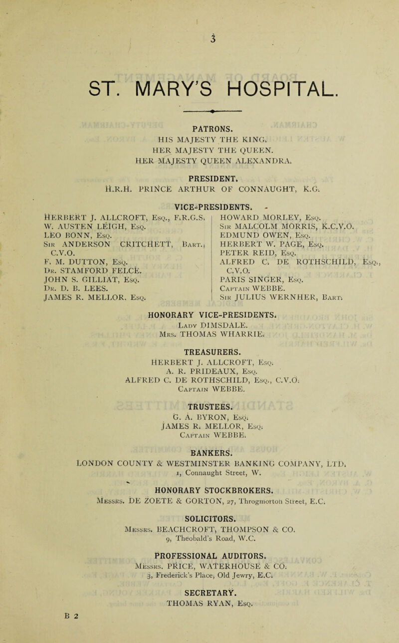 3 ST. MARY’S HOSPITAL PATRONS. HIS MAJESTY THE KING, HER MAJESTY THE QUEEN. HER MAJESTY QUEEN ALEXANDRA. PRESIDENT, H.R.H. PRINCE ARTHUR OF CONNAUGHT, K.G, VICE-PRESIDENTS. - HOWARD MORLEY, Esq. Sir MALCOLM MORRIS, K.C.V.O. EDMUND OWEN, Esq. HERBERT W. PAGE, Esq. PETER REID, Esq. ALFRED C. DE ROTHSCHILD, Esq., C.V.O. PARIS SINGER, Esq. Captain WEBBE. Sir JULIUS WERNHER, Bart. HONORARY VICE-PRESIDENTS, Lady DIMSDALE. Mrs. THOMAS WHARRIE. TREASURERS. HERBERT J. ALLCROFT, Esq. A. R. PRIDEAUX, Esq. ALFRED C. DE ROTHSCHILD, Esq., C.V.O; Captain WEBBE. TRUSTEES. G. A. BYRON, Esq. JAMES R. MELLOR, Esq; Captain WEBBE. Herbert j. allcroft, esq., f.r.g.s, W. AUSTEN LEIGH, Esq. LEO BONN, Esq. Sir ANDERSON CRITCHETT, Bart.; C.V.O. F. M. DUTTON, Esq. Dr. STAMFORD FELCk. JOHN S. GILLIAT, Esq. Dr. D. B. LEES. JAMES R. MELLOR. Esq. BANKERS. LONDON COUNTY & WESTMINSTER BANKING COMPANY, LTD, i, Connaught Street, W. HONORARY STOCKBROKERS. Messrs. DE ZOETE & GORTON, 27, Throgmortoh Street, E.C. B 2 SOLICITORS. Messrs. BEACHCROFT, THOMPSON & CO. g, Theobald’s Road, W.C. PROFESSIONAL AUDITORS. Messrs. PRICE, WATERHOUSE & CO. 3, Frederick’s Place, Old Jewry, E.C. SECRETARY. THOMAS RYAN, Esq.