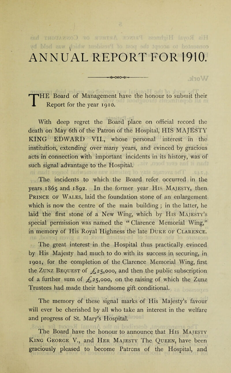 ANNUAL REPORT FOR 1910. -- THE Board of Management have the honour to submit their Report for the year 1910. With deep regret the Board place on official record the death on May 6th of the Patron of the Hospital, HIS MAJESTY KING EDWARD VII., whose personal interest in the institution, extending over many years, and evinced by gracious acts in connection with important incidents in its history, was of such signal advantage to the Hospital. The incidents to which the Board refer occurred in the years 1865 and 1892. In the former year His Majesty, then Prince of Wales, laid the foundation stone of an enlargement which is now the centre of the main building ; in the latter, he laid the first stone of a New Wing, which by PIis Majesty’s special permission was named the “ Clarence Memorial Wing,” in memory of His Royal Highness the late Duke of Clarence. The great interest in the Hospital thus practically evinced by His Majesty had much to do with its success in securing, in 1901, for the completion of the Clarence Memorial Wing, first the Zunz Bequest of ^25,000, and then the public subscription of a further sum of ^25,000, on the raising of which the Zunz Trustees had made their handsome gift conditional. The memory of these signal marks of His Majesty’s favour will ever be cherished by all who take an interest in the welfare and progress of St. Mary’s Hospital. The Board have the honour to announce that His Majesty King George V., and Her Majesty The Queen, have been graciously pleased to become Patrons of the Hospital, and