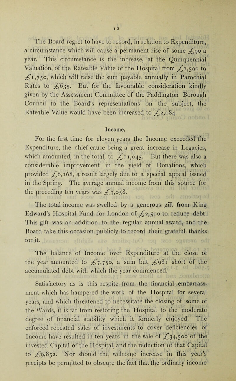 The Board regret to have to record, in relation to Expenditure, a circumstance which will cause a permanent rise of some ^90 a year. This circumstance is the increase, at the Quinquennia} Valuation, of the Rateable Value of the Hospital from ^1,500 to ^1,750, which will raise the sum payable annually in Parochial Rates to ^£635. But for the favourable consideration kindly given by the Assessment Committee of the Paddington Borough Council to the Board’s representations on the subject, the Rateable Value would have been increased to ^2,084. Income. For the first time for eleven years the Income exceeded the Expenditure, the chief cause being a great increase in Legacies, which amounted, in the total, to ;£i 1,045. But there was also a considerable improvement in the yield of Donations, which provided ;£6,168, a result largely due to a special appeal issued in the Spring. The average annual income from this source for the preceding ten years was ^3,058. The total income was swelled by a generous gift from King Edward’s Hospital Fund for London of ^£2,500 to reduce debt. This gift was an addition to the regular annual award, and the Board take this occasion publicly to record their grateful thanks for it. The balance of Income over Expenditure at the close of the year amounted to ^7,750, a sum but ^981 short of the accumulated debt with which the year commenced. Satisfactory as is this respite from the financial embarrass¬ ment which has hampered the work of the Hospital for several years, and which threatened to necessitate the closing of some of the Wards, it is far from restoring the Hospital to the moderate degree of financial stability which it formerly enjoyed. The enforced repeated sales of investments to cover deficiencies of Income have resulted in ten years in the sale of ^34,500 of the invested Capital of the Hospital, and the reduction of that Capital to ,£9,852. Nor should the. welcome increase in this year’s receipts be permitted to obscure the fact that the ordinary income