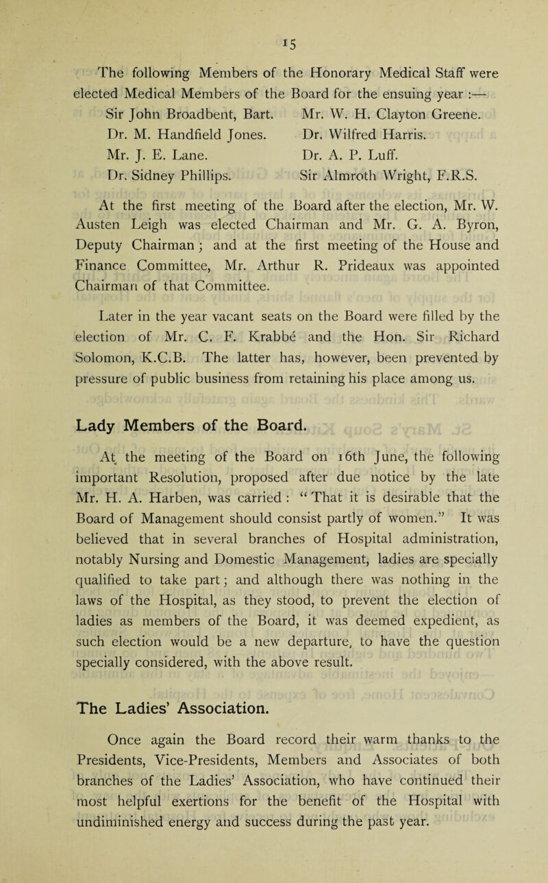 i5 The following Members of the Honorary Medical Staff were elected Medical Members of the Board for the ensuing year :—- Sir John Broadbent, Bart. Mr. W. H. Clayton Greene. Dr. M. Handheld Jones. Dr. Wilfred Harris. Mr. J. E. Lane. Dr. A. P. Luff. Dr. Sidney Phillips. Sir Almroth Wright, F.R.S. At the first meeting of the Board after the election, Mr. W. Austen Leigh was elected Chairman and Mr. G. A. Byron, Deputy Chairman; and at the first meeting of the House and Finance Committee, Mr. Arthur R. Prideaux was appointed Chairman of that Committee. Later in the year vacant seats on the Board were filled by the election of Mr. C. F. Krabbe and the Hon. Sir Richard Solomon, K.C.B. The latter has, however, been prevented by pressure of public business from retaining his place among us. Lady Members of the Board. At the meeting of the Board on 16th June, the following important Resolution, proposed after due notice by the late Mr. H. A. Harben, was carried : “ That it is desirable that the Board of Management should consist partly of women.” It was believed that in several branches of Hospital administration, notably Nursing and Domestic Management, ladies are specially qualified to take part; and although there was nothing in the laws of the Hospital, as they stood, to prevent the election of ladies as members of the Board, it was deemed expedient, as such election would be a new departure, to have the question specially considered, with the above result. The Ladies’ Association. Once again the Board record their warm thanks to the Presidents, Vice-Presidents, Members and Associates of both branches of the Ladies’ Association, who have continued their most helpful exertions for the benefit of the Hospital with undiminished energy and success during the past year.