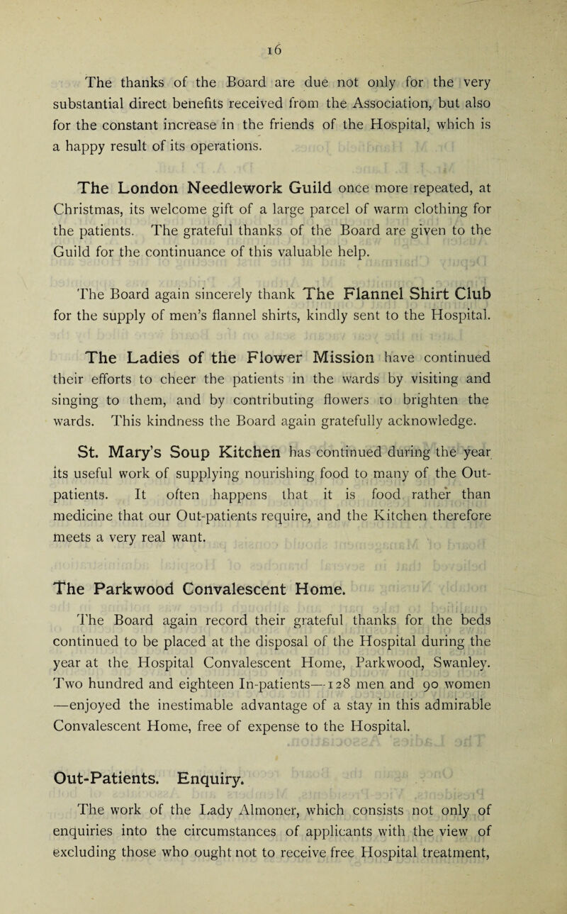 The thanks of the Board are due not only for the very substantial direct benefits received from the Association, but also for the constant increase in the friends of the Hospital, which is a happy result of its operations. The London Needlework Guild once more repeated, at Christmas, its welcome gift of a large parcel of warm clothing for the patients. The grateful thanks of the Board are given to the Guild for the continuance of this valuable help. The Board again sincerely thank The Flannel Shirt Club for the supply of men’s flannel shirts, kindly sent to the Hospital. The Ladies of the Flower Mission have continued their efforts to cheer the patients in the wards by visiting and singing to them, and by contributing flowers to brighten the wards. This kindness the Board again gratefully acknowledge. St. Mary’s Soup Kitchen has continued during the year its useful work of supplying nourishing food to many of the Out¬ patients. It often happens that it is food rather than medicine that our Out-patients require, and the Kitchen therefore meets a very real want. The Parkwood Convalescent Home. The Board again record their grateful thanks for the beds continued to be placed at the disposal of the Hospital during the year at the Hospital Convalescent Home, Parkwood, Swanley. Two hundred and eighteen In-patients—128 men and 90 women —enjoyed the inestimable advantage of a stay in this admirable Convalescent Home, free of expense to the Hospital. Out-Patients. Enquiry. The work of the Lady Almoner, which consists not only of enquiries into the circumstances of applicants with the view of excluding those who ought not to receive free Hospital treatment,