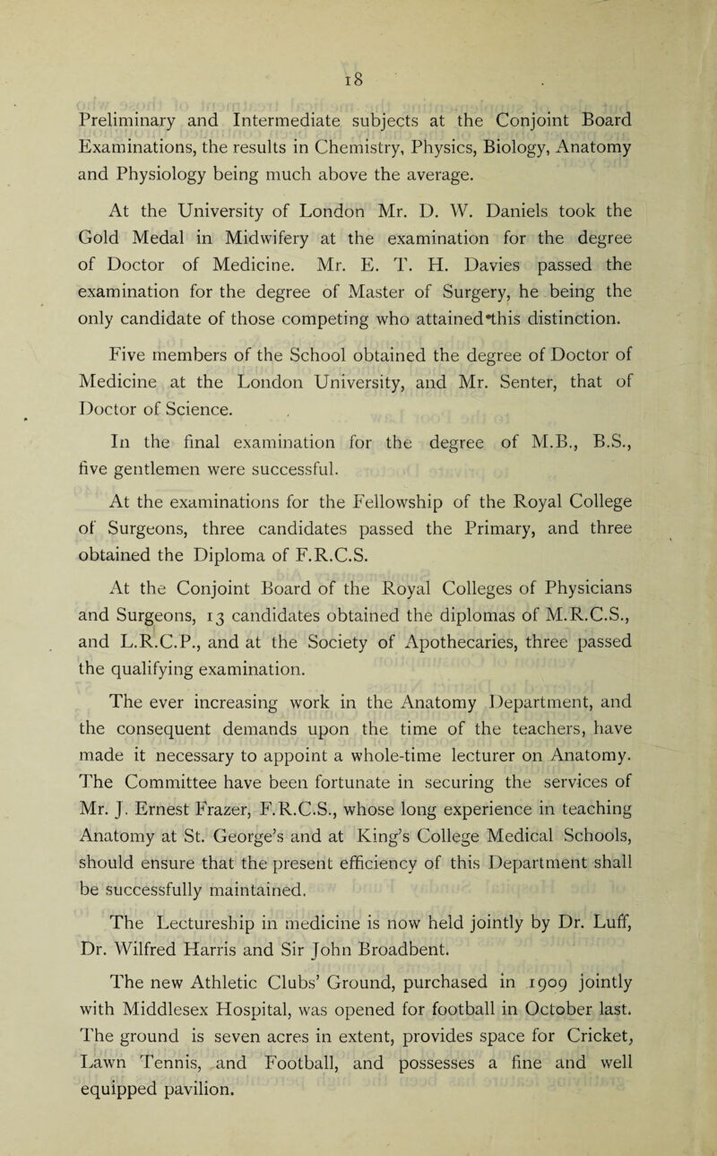 i8 Preliminary and Intermediate subjects at the Conjoint Board Examinations, the results in Chemistry, Physics, Biology, Anatomy and Physiology being much above the average. At the University of London Mr. D. W. Daniels took the Gold Medal in Midwifery at the examination for the degree of Doctor of Medicine. Mr. E. T. H. Davies passed the examination for the degree of Master of Surgery, he being the only candidate of those competing who attained*this distinction. Five members of the School obtained the degree of Doctor of Medicine at the London University, and Mr. Senter, that of Doctor of Science. In the final examination for the degree of M.B., B.S., five gentlemen were successful. At the examinations for the Fellowship of the Royal College of Surgeons, three candidates passed the Primary, amd three obtained the Diploma of F.R.C.S. At the Conjoint Board of the Royal Colleges of Physicians and Surgeons, 13 candidates obtained the diplomas of M.R.C.S., and L.R.C.P., and at the Society of Apothecaries, three passed the qualifying examination. The ever increasing work in the Anatomy Department, and the consequent demands upon the time of the teachers, have made it necessary to appoint a whole-time lecturer on Anatomy. The Committee have been fortunate in securing the services of Mr. J, Ernest Frazer, F.R.C.S., whose long experience in teaching Anatomy at St. George’s and at King’s College Medical Schools, should ensure that the present efficiency of this Department shall be successfully maintained. The Lectureship in medicine is now held jointly by Dr. Luff, Dr. Wilfred Harris and Sir John Broadbent. The new Athletic Clubs’ Ground, purchased in 1909 jointly with Middlesex Hospital, was opened for football in October last. The ground is seven acres in extent, provides space for Cricket, Lawn Tennis, and Football, and possesses a fine and well equipped pavilion.