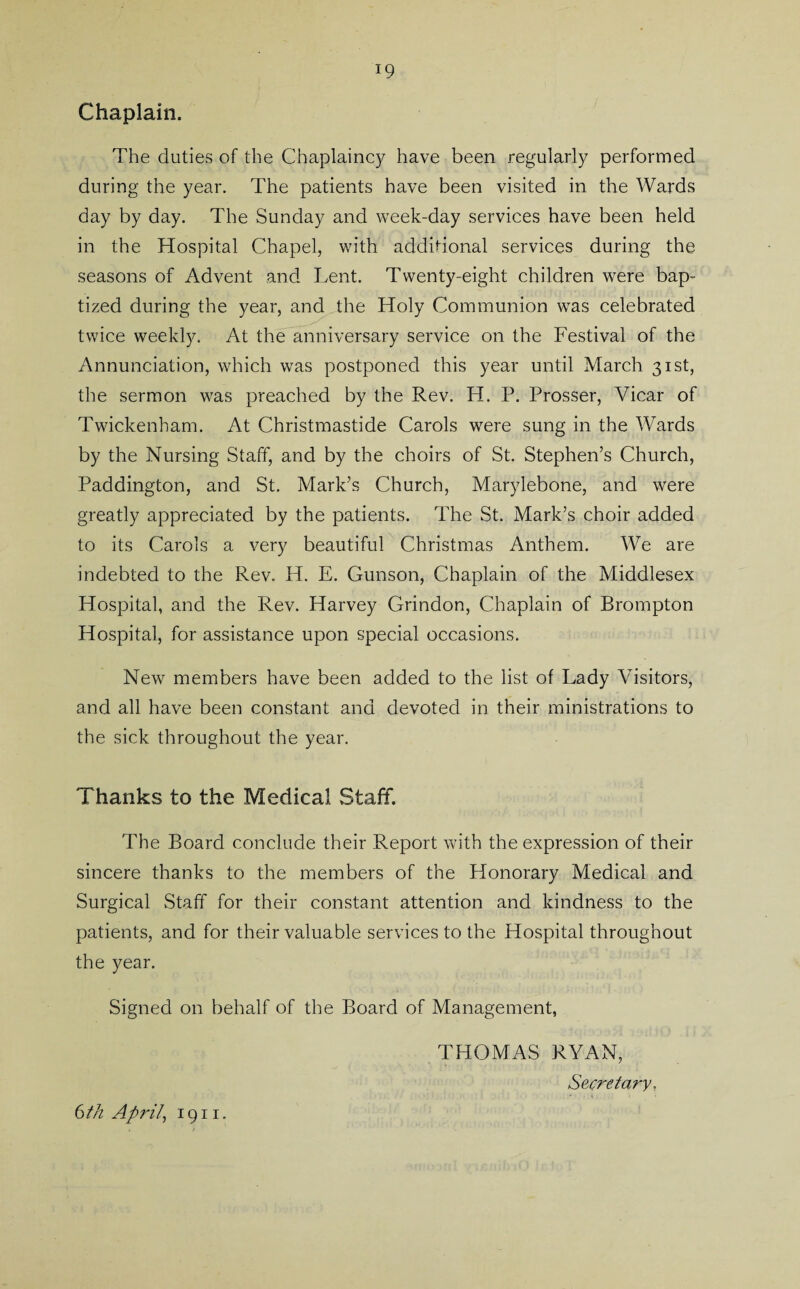 Chaplain. The duties of the Chaplaincy have been regularly performed during the year. The patients have been visited in the Wards day by day. The Sunday and week-day services have been held in the Hospital Chapel, with additional services during the seasons of Advent and Lent. Twenty-eight children were bap¬ tized during the year, and the Holy Communion was celebrated twice weekly. At the anniversary service on the Festival of the Annunciation, which was postponed this year until March 31st, the sermon was preached by the Rev. H. P. Prosser, Vicar of Twickenham. At Christmastide Carols were sung in the Wards by the Nursing Staff, and by the choirs of St. Stephen’s Church, Paddington, and St. Mark’s Church, Marylebone, and were greatly appreciated by the patients. The St. Mark’s choir added to its Carols a very beautiful Christmas Anthem. We are indebted to the Rev. H. E. Gunson, Chaplain of the Middlesex Hospital, and the Rev. Harvey Grindon, Chaplain of Brompton Hospital, for assistance upon special occasions. New members have been added to the list of Lady Visitors, and all have been constant and devoted in their ministrations to the sick throughout the year. Thanks to the Medical Staff. The Board conclude their Report with the expression of their sincere thanks to the members of the Honorary Medical and Surgical Staff for their constant attention and kindness to the patients, and for their valuable services to the Hospital throughout the year. Signed on behalf of the Board of Management, THOMAS RYAN, Secretary, 6 th April, 1911.