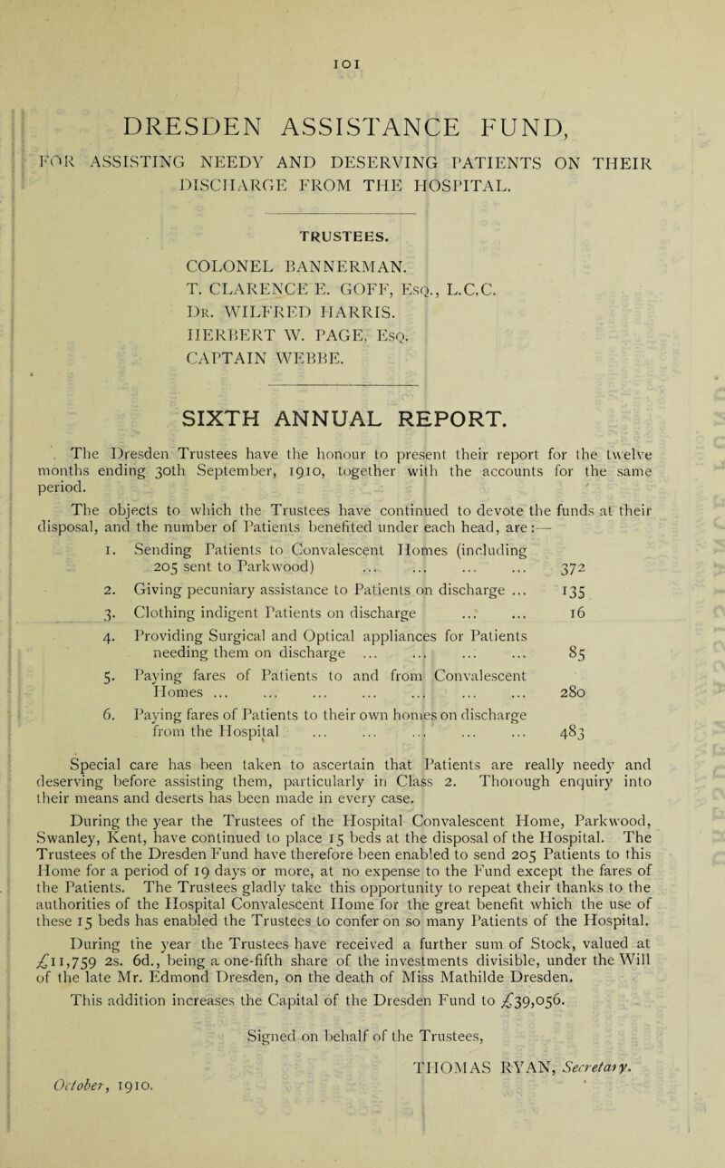 IOI DRESDEN ASSISTANCE FUND, FOR ASSISTING NEEDY AND DESERVING PATIENTS ON THEIR DISCHARGE EROM THE HOSPITAL. TRUSTEES. COLONEL BANNERMAN. T. CLARENCE E. GOFF, Esq., L.GC. Dr. WILFRED HARRIS. HERBERT W. PAGE, Esq. CAPTAIN WEBBE. SIXTH ANNUAL REPORT. The Dresden Trustees have the honour to present their report for the twelve months ending 30th September, 1910, together with the accounts for the same period. The objects to which the Trustees have continued to devote the funds at their disposal, and the number of Patients benefited under each head, are:— 1. Sending Patients to Convalescent Homes (including 205 sent to Parkwood) ... ... ... ... 372 2. Giving pecuniary assistance to Patients on discharge ... 135 3. Clothing indigent Patients on discharge ... ... 16 4. Providing Surgical and Optical appliances for Patients needing them on discharge ... ... ... ... 85 5. Paying fares of Patients to and from Convalescent Homes ... ... ... ... ... ... ... 280 6. Paying fares of Patients to their own homes on discharge from the Hospital ... ... ... ... ... 483 Special care has been taken to ascertain that Patients are really need)’ and deserving before assisting them, particularly in Class 2. Thorough enquiry into their means and deserts has been made in every case. During the year the Trustees of the Hospital Convalescent Home, Parkwood, Swanley, Kent, have continued to place 15 beds at the disposal of the Hospital. The Trustees of the Dresden Fund have therefore been enabled to send 205 Patients to this Home for a period of 19 days or more, at no expense to the Fund except the fares of the Patients. The Trustees gladly take this opportunity to repeat their thanks to the authorities of the Hospital Convalescent Home for the great benefit which the use of these 15 beds has enabled the Trustees to confer on so many Patients of the Hospital. During the year the Trustees have received a further sum of Stock, valued at ^11,759 2s. 6d., being a one-fifth share of the investments divisible, under the Will of the late Mr. Edmond Dresden, on the death of Miss Mathilde Dresden. This addition increases the Capital of the Dresden Fund to ,£39,056. Signed on behalf of the Trustees, THOMAS RYAN, Secretary. October, 1910.