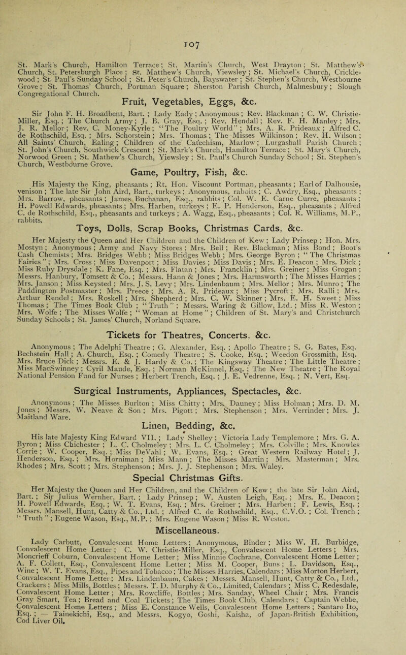 St. Mark’s Church, Hamilton Terrace; St. Martin’s Church, West Drayton; St. Matthew’s5’- Church, St. Petersburgh Place ; St. Matthew’s Church, Yiewsley ; St. Michael’s Church, Crickle- woocl; St. Paul’s Sunday School ; St. Peter’s Church, Bayswater ; St. Stephen’s Church, Westbourne Grove; St. Thomas’ Church, Portman Square; Sherston Parish Church, Malmesbury; Slough Congregational Church. Fruit, Vegetables, Eggs, &c. Sir John F. H. Broadbent, Bart. ; Lady Eady ; Anonymous ; Rev. Blackman ; C. W. Christie- Miller, Esq.; The Church Army; J. B. Gray, Esq.; Rev. Hendall; Rev. F. H. Manley; Mrs. J. R. Mellor; Rev. C. Money-Kyrle; “The Poultry World”; Mrs. A. R. Prideaux ; Alfred C. de Rothschild, Esq. ; Mrs. Schorstein ; Mrs. Thomas ; The Misses Wilkinson ; Rev. H. Wilson ; All Saints’ Church, Ealing; Children of the Catechism, Marlow; Lurgashall Parish Church; St. John’s Church, Southwick Crescent ; St. Mark’s Church, Hamilton Terrace ; St. Mary’s Church, Norwood Green ; St. Mathew’s Church, Yiewsley ; St. Paul’s Church Sunday School ; St. Stephen’s Church, Westbourne Grove. Game, Poultry, Fish, &c. His Majesty the King, pheasants; Rt, Hon. Viscount Portman, pheasants ; Earl of Dalhousie, venison ; The late Sir John Aird, Bart., turkeys ; Anonymous, raboits; C. Awdry, Esq., pheasants ; Mrs. Barrow, pheasants ; James Buchanan, Esq., rabbits ; Col. W. E. Carne Curre, pheasants ; PI, Powell Edwards, pheasants; Mrs. Harben, turkeys ; E. P. Henderson, Esq., pheasants ; Alfred C. de Rothschild, Esq., pheasants and turkeys ; A. Wagg, Esq., pheasants ; Col. R. Williams, M.P., rabbits. Toys, Dolls, Scrap Books, Christmas Cards, &c. Her Majesty the Queen and Her Children and the Children of Kew ; Lady Prinsep ; Hon. Mrs. Mostyn ; Anonymous ; Army and Navy Stores ; Mrs. Bell ; Rev. Blackman ; Miss Bond ; Boot’s Cash Chemists ; Mrs. Bridges Webb ; Miss Bridges Webb ; Mrs. George Byron ; “ The Christmas Fairies ” ; Mrs. Cross ; Miss Davenport; Miss Davies ; Miss Davis ; Mrs. If. Deacon ; Mrs. Dick ; Miss Ruby Drysdale ; K. Fane, Esq. ; Mrs. Flatan ; Mrs. Francklin ; Mrs. Greiner; Miss Grogan ; Messrs. Hanbury, Tomsett & Co. ; Messrs. Hann & Jones ; Mrs. Harmsworth ; The Misses Harries ; Mrs. Janson ; Miss Keysted ; Mrs. J. S. Levy; Mrs. Lindenbaum ; Mrs. Mellor; Mrs. Munro ; The Paddington Postmaster; Mrs. Preece ; Mrs. A. R. Prideaux ; Miss Pycroft ; Mrs. Ralli ; Mrs. Arthur Rendel; Mrs. Roskell ; Mrs. Shepherd ; Mrs. C. W. Skinner ; Mrs. E. H. Sweet ; Miss Thomas ; The Times Book Club ; “Truth ” ; Messrs. Waring & Gillow, Ltd. ; Miss R. Weston ; Mrs. Wolfe ; The Misses Wolfe ; “ Woman at Home ” ; Children of St. Mary’s and Christchurch Sunday Schools ; St. James’ Church, Norland Square. Tickets for Theatres, Concerts, &c. Anonymous ; The Adelphi Theatre ; G. Alexander, Esq. ; Apollo Theatre ; S. G. Bates, Esq. Bechstein Hall ; A. Church, Esq. ; Comedy Theatre; S. Cooke, Esq. ; Weedon Grossmith, Esq. Mrs. Bruce Dick ; Messrs. E. & J. Hardy & Co.; The Kingsway Theatre ; The Little Theatre ; Miss MacSwinney ; Cyril Maude, Esq. ; Norman McKinnel, Esq. ; The New Theatre ; The Royal National Pension Fund for Nurses ; Herbert Trench, Esq. ; J. E. Vedrenne, Esq. ; N. Vert, Esq. Surgical Instruments, Appliances, Spectacles, &c. Anonymous ; The Misses Burlton ; Miss Chitty; Mrs. Dauney; Miss Holman ; Mrs. D. M. Jones; Messrs. W. Neave & Son; Mrs. Pigott ; Mrs. Stephenson; Mrs. Verrinder; Mrs. J. Maitland Ware. Linen, Bedding, &c. * His late Majesty King Edward VII. ; Lady Shelley ; Victoria Lady Templemore ; Mrs. G. A. Byron; Miss Chichester ; L. C. Cholmeley ; Mrs. L. C. Cholmeley; Mrs. Colville; Mrs. Knowles Corrie ; W. Cooper, Esq.; Miss DeVahl ; W. Evans, Esq.; Great Western Railway Hotel; J. Henderson, Esq. ; Mrs. Horniman ; Miss Mann ; The Misses Martin ; Mrs. Masterman; Mrs. Rhodes ; Mrs. Scott ; Mrs. Stephenson ; Mrs. J. J. Stephenson ; Mrs. Waley. Special Christmas Gifts. Her Majesty the Queen and Her Children, and the Children of Kew ; the late Sir John Aird, Bart.; Sir Julius Wernher, Bart.; Lady Prinsep; W. Austen Leigh, Esq.; Mrs. E. Deacon; H. Powell Edwards, Esq. ; W. T. Evans, Esq. ; Mrs. Greiner ; Mrs. Harben ; F. Lewis, Esq. ; Messrs. Mansell, Hunt, Catty & Co., Ltd. ; Alfred C. de Rothschild, Esq., C.V.O. ; Col. Trench ; “ Truth ” ; Eugene Wason, Esq., M.P. ; Mrs. Eugene Wason ; Miss R. Weston. Miscellaneous. Lady Carbutt, Convalescent Home Letters; Anonymous, Binder ; Miss W. H. Burbidge, Convalescent Home Letter ; C. W. Christie-Miller, Esq., Convalescent Home Letters; Mrs. Moncrieff Coburn, Convalescent Home Letter; Miss Minnie Cochrane, Convalescent Home Letter; A. F. Collett, Esq., Convalescent Home Letter ; Miss M. Cooper, Buns ; L. Davidson, Esq., Wine ; W. T. Evans, Esq., Pipes and Tobacco ; The Misses Harries, Calendars ; Miss Morton Herbert, Convalescent Home Letter; Mrs. Lindenbaum, Cakes ; Messrs. Mansell, Hunt, Catty & Co., Ltd., Crackers ; Miss Mills, Bottles ; Messrs. T. D. Murphy & Co., Limited, Calendars ; Miss C. Redesdale, Convalescent Home Letter ; Mrs. Rowcliffe, Bottles ; Mrs. Sanday, Wheel Chair; Mrs. Francis Gray Smart, Tea; Bread and Coal Tickets; The Times BookClub, Calendars; Captain Webbe, Convalescent Home Letters ; Miss E. Constance Wells, Convalescent Home Letters ; Santaro Ito, Esq.; -— Tainekichi, Esq., and Messrs, Kogyo, Goshi, Kaisha, of Japan-British Exhibition, Cod Liver Oil.