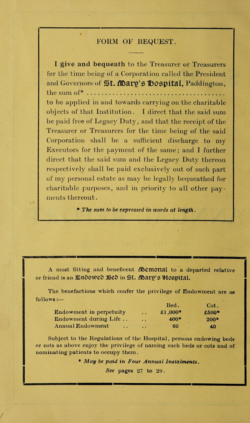 I give and bequeath to the Treasurer or Treasurers for the time being of a Corporation called the President and Governors of /[foatp’S IbOSpttal, Paddington, the sum of*. to be applied in and towards carrying on the charitable objects of that Institution. I direct that the said sum be paid free of Legacy Duty, and that the receipt of the Treasurer or Treasurers for the time being of the said Corporation shall be a sufficient discharge to my Executors for the payment of the same; and I further direct that the said sum and the Legacy Duty thereon respectively shall be paid exclusively out of such part of my personal estate as may be legally bequeathed for charitable purposes, and in priority to all other pay¬ ments thereout. * The sum to be expressed in words at length. A most fitting and beneficent /IfoemOtial to a departed relative or friend is an 3£nD0\VCD IBefc in St. Zibari'S iHOSpital. The benefactions which confer the privilege of follows:— Bed. Endowment are Cot. Endowment in perpetuity • • £1,000* £500* Endowment during Life .. • • 400* 200* Annual Endowment 60 40 Subject to the Regulations of the Hospital, persons endowing beds or cots as above enjoy the privilege of naming such beds or cots and of nominating patients to occupy them. * May be paid in Four Annual Instalments. See pages 27 to 29.