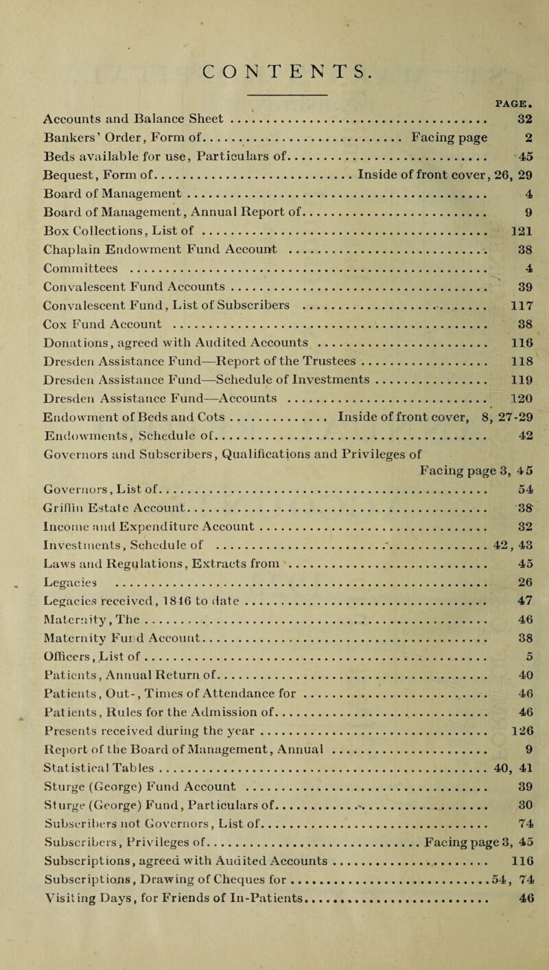 CONTENTS. PAGE. Accounts and Balance Sheet. 32 Bankers’ Order, Form of. Facing page 2 Beds available for use, Particulars of. 45 Bequest, Form of.Inside of front cover, 26, 29 Board of Management. 4 Board of Management, Annual Report of. 9 Box Collections, List of. 121 Chaplain Endowment Fund Account ... 38 Committees . 4 Convalescent Fund Accounts. 39 Convalescent Fund, List of Subscribers .. 117 Cox Fund Account . 38 Donations, agreed with Audited Accounts . 116 Dresden Assistance Fund—Report of the Trustees. 118 Dresden Assistance Fund—Schedule of Investments. 119 Dresden Assistance Fund—Accounts . 120 Endowment of Beds and Cots. Inside of front cover, 8,27-29 Endowments, Schedule of. 42 Governors and Subscribers, Qualifications and Privileges of Facing page 3, 45 Governors, List of. 54 Griffin Estate Account. 38‘ Income and Expenditure Account. 32 Investments, Schedule of .r.42, 43 Laws and Regulations, Extracts from . 45 Legacies . 26 Legacies received, 1846 to date. 47 Maternity, The. 46 Maternity Fund Account. 38 Officers, List of. 5 Patients, Annual Return of. 40 Patients, Out-, Times of Attendance for. 46 Patients, Rules for the Admission of. 46 Presents received during the year. 126 Report of the Board of Management, Annual . 9 Statistical Tables.40, 41 Sturge (George) Fund Account .. 39 Sturge (George) Fund, Particulars of..-. 30 Subscribers not Governors, List of. 74 Subscribers, Privileges of.Facingpage3, 45 Subscriptions, agreed with Audited Accounts. 116 Subscriptions, Drawing of Cheques for...54, 74 Visiting Days, for Friends of In-Patients... 46