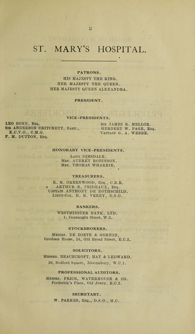 U ST. MARY’S HOSPITAL. PATRONS. HIS MAJESTY THE KING. HER MAJESTY THE QUEEN. HER MAJESTY QUEEN ALEXANDRA. PRESIDENT. VICE -PRESIDENTS. LEO BONN, ESQ. Sir JAMES R. MELLOR. SIB ANDERSON ORITCHETT, Bart., HERBERT W. PAGE, ESQ. K.C.V.O., C.M.G. 'Captain G. A. WEBBE. F. M. DUTTON, ESQ. HONORARY VICE-PRESIDENTS. Lady DIMSDALE. Mrs. AUBREY ROBINSON. MRS. THOMAS WHARRIE. TREASURERS. R. M. GREENWOOD, ESQ., C.B.E. ARTHUR R. PRIDEAUX, ESQ. CAPTAIN ANTHONYr DE ROTHSCHILD. Lieut-Col. H. E. VEREY, D.S.O. BANKERS. WESTMINSTER BANK, LTD. 1, Connaught Street, W.2. STOCKBROKERS. Messrs. DE ZOETE & GORTON, Gresham House, 24, Old Broad Street, E.C.2. SOLICITORS. Messrs. BEACHCROFT, HAY & LEDWARD. 29, Bedford Square, Bloomsbury, W.C.l. PROFESSIONAL AUDITORS. Messrs. PRICE, WATERHOUSE & CO. Frederick’s Place, Old Jewry, E.C.2. SECRETARY. W. PARKES, ESQ., D.S.O., M.C.