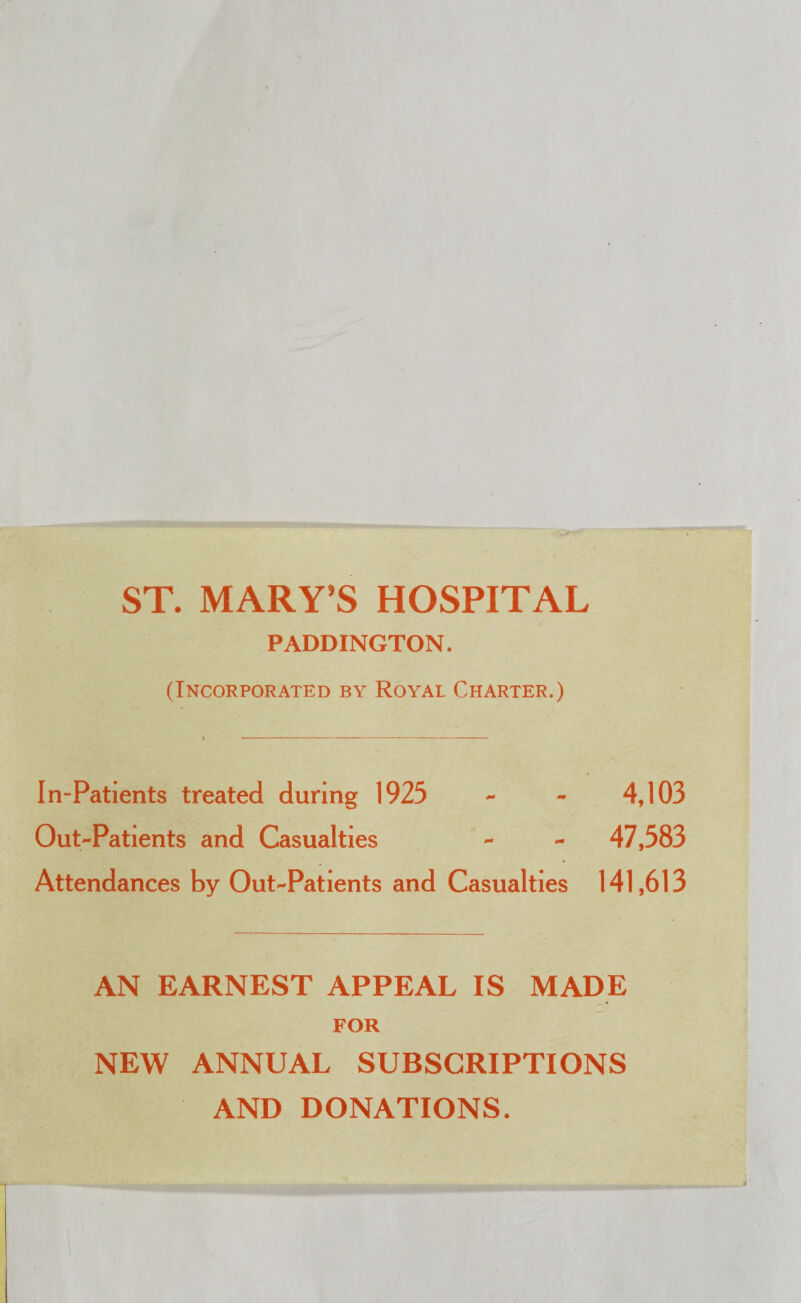 ST. MARY’S HOSPITAL PADDINGTON. (Incorporated by Royal Charter.) In-Patients treated during 1925 - - 4,103 Out-Patients and Casualties - - 47,583 Attendances by Out-Patients and Casualties 141,613 AN EARNEST APPEAL IS MADE FOR NEW ANNUAL SUBSCRIPTIONS AND DONATIONS.