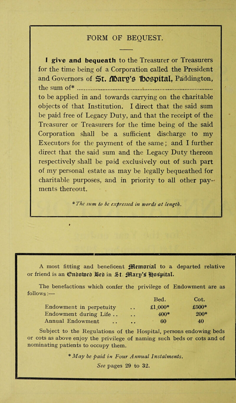 FORM OF BEQUEST. I gfive and bequeath to the Treasurer or Treasurers for the time being of a Corporation called the President and Governors of Si. IbOSpital, Paddington, the sum of*... to be applied in and towards carrying on the charitable objects of that Institution. I direct that the said sum be paid free of Legacy Duty, and that the receipt of the Treasurer or Treasurers for the time being of the said Corporation shall be a sufficient discharge to my Executors for the payment of the same; and I further direct that the said sum and the Legacy Duty thereon respectively shall be paid exclusively out of such part of my personal estate as may be legally bequeathed for charitable purposes, and in priority to all other pay¬ ments thereout. ^The sum to be expressed in words at length. A most fitting and beneficent jlflcmortal to a departed relative or friend is an C^n&ntDrii 3SPir in Iho^phal. The benefactions which confer the privilege of Endowment are as follows;— Bed. Cot. Endowment in perpetuity .. £1,000* £500* Endowment during Life .. .. 400* 200* Annual Endowment .. .. 60 40 Subject to the Regulations of the Hospital, persons endowing beds or cots as above enjoy the privilege of naming such beds or cots and of nominating patients to occupy them. * May be paid in Four An7iual Instalments. See pages 29 to 32.