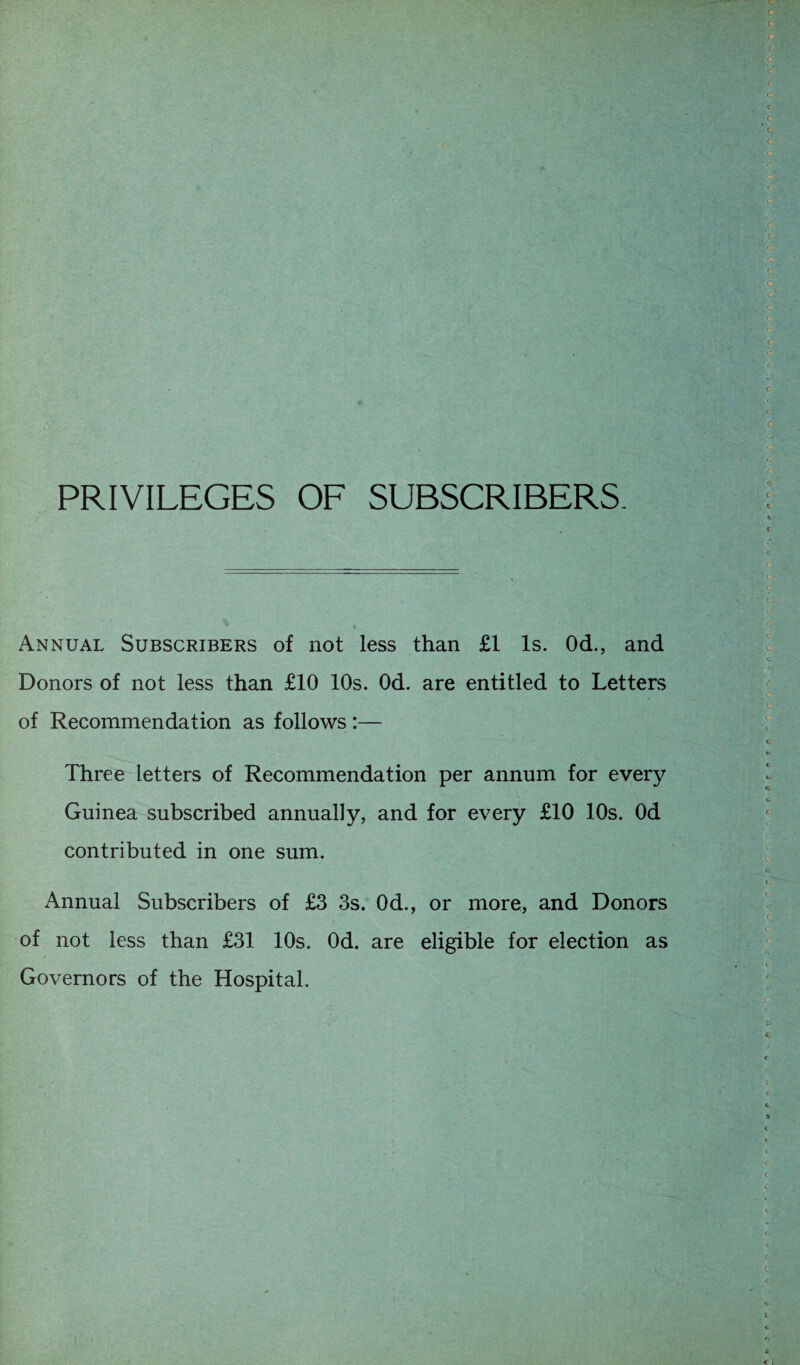 PRIVILEGES OF SUBSCRIBERS Annual Subscribers of not less than £1 Is. Od., and Donors of not less than £10 10s. Od. are entitled to Letters of Recommendation as follows:— Three letters of Recommendation per annum for every Guinea subscribed annually, and for every £10 10s. Od contributed in one sum. Annual Subscribers of £3 3s. Od., or more, and Donors of not less than £31 10s. Od. are eligible for election as Governors of the Hospital.