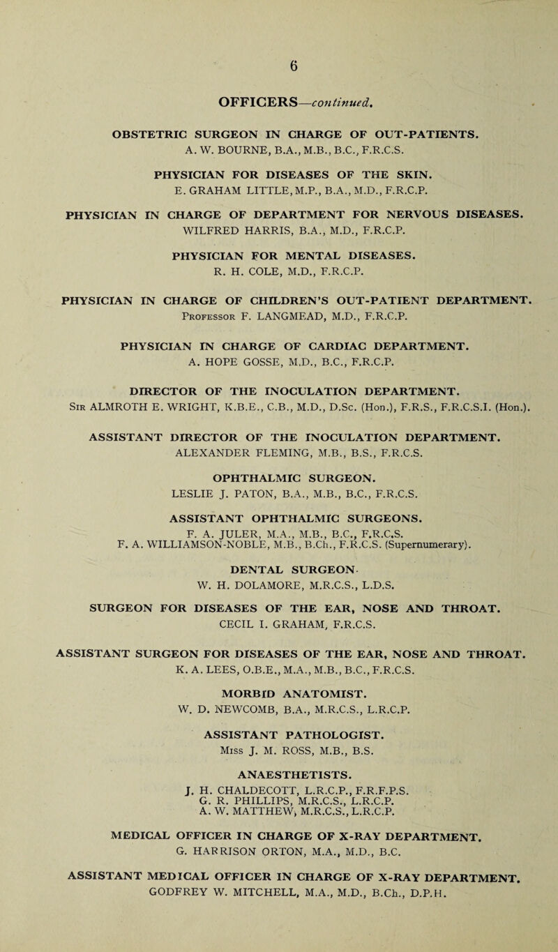 OFFICERS—continued. OBSTETRIC SURGEON IN CHARGE OF OUT-PATIENTS. A. W. BOURNE, B.A., M.B., B.C., F.R.C.S. PHYSICIAN FOR DISEASES OF THE SKIN. E. GRAHAM LITTLE, M.P., B.A., M.D., F.R.C.P. PHYSICIAN IN CHARGE OF DEPARTMENT FOR NERVOUS DISEASES. WILFRED HARRIS, B.A., M.D., F.R.C.P. PHYSICIAN FOR MENTAL DISEASES. R. H. COLE, M.D., F.R.C.P. PHYSICIAN IN CHARGE OF CHILDREN’S OUT-PATIENT DEPARTMENT. Professor F. LANGMEAD, M.D., F.R.C.P. PHYSICIAN IN CHARGE OF CARDIAC DEPARTMENT. A. HOPE GOSSE, M.D., B.C., F.R.C.P. DIRECTOR OF THE INOCULATION DEPARTMENT. Sir ALMROTH E. WRIGHT, K.B.E., C.B., M.D., D.Sc. (Hon.), F.R.S., F.R.C.S.I. (Hon.). ASSISTANT DIRECTOR OF THE INOCULATION DEPARTMENT. ALEXANDER FLEMING, M.B., B.S., F.R.C.S. OPHTHALMIC SURGEON. LESLIE J. PATON, B.A., M.B., B.C., F.R.C.S. ASSISTANT OPHTHALMIC SURGEONS. F. A. JULER, M.A., M.B., B.C., F.R.C.S. F. A. WILLIAMSON-NOBLE, M.B., B.Ch., F.R.C.S. (Supernumerary). DENTAL SURGEON W. H. DOLAMORE, M.R.C.S., L.D.S. SURGEON FOR DISEASES OF THE EAR, NOSE AND THROAT. CECIL I. GRAHAM, F.R.C.S. ASSISTANT SURGEON FOR DISEASES OF THE EAR, NOSE AND THROAT. K. A. LEES, O.B.E., M.A., M.B., B.C., F.R.C.S. MORBID ANATOMIST. W. D. NEWCOMB, B.A., M.R.C.S., L.R.C.P. ASSISTANT PATHOLOGIST. Miss J. M. ROSS, M.B., B.S. ANAESTHETISTS. J. H. CHALDECOTT, L.R.C.P., F.R.F.P.S. G. R. PHILLIPS, M.R.C.S., L.R.C.P. A. W. MATTHEW, M.R.C.S., L.R.C.P. MEDICAL OFFICER IN CHARGE OF X-RAY DEPARTMENT. G. HARRISON ORTON, M.A., M.D., B.C. ASSISTANT MEDICAL OFFICER IN CHARGE OF X-RAY DEPARTMENT. GODFREY W. MITCHELL, M.A., M.D., B.Ch., D.P.H.