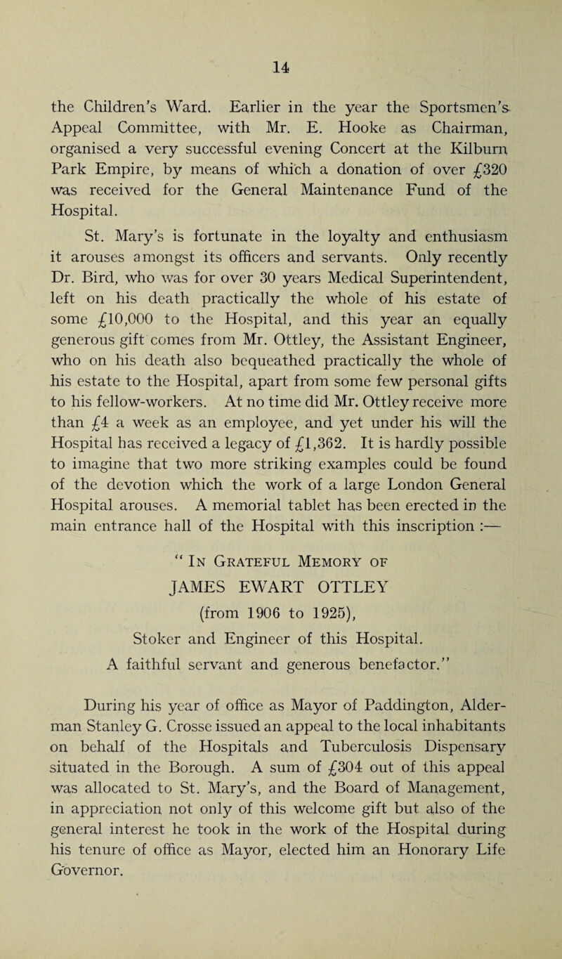 the Children’s Ward. Earlier in the year the Sportsmen’s Appeal Committee, with Mr. E. Hooke as Chairman, organised a very successful evening Concert at the Kilbum Park Empire, by means of which a donation of over £320 was received for the General Maintenance Fund of the Hospital. St. Mary’s is fortunate in the loyalty and enthusiasm it arouses amongst its officers and servants. Only recently Dr. Bird, who was for over 30 years Medical Superintendent, left on his death practically the whole of his estate of some £10,000 to the Hospital, and this year an equally generous gift comes from Mr. Ottley, the Assistant Engineer, who on his death also bequeathed practically the whole of his estate to the Hospital, apart from some few personal gifts to his fellow-workers. At no time did Mr. Ottley receive more than £4 a week as an employee, and yet under his will the Hospital has received a legacy of £1,362. It is hardly possible to imagine that two more striking examples could be found of the devotion which the work of a large London General Hospital arouses. A memorial tablet has been erected in the main entrance hall of the Hospital with this inscription :— “In Grateful Memory of JAMES EWART OTTLEY (from 1906 to 1925), Stoker and Engineer of this Hospital. A faithful servant and generous benefactor.” During his year of office as Mayor of Paddington, Aider- man Stanley G. Crosse issued an appeal to the local inhabitants on behalf of the Hospitals and Tuberculosis Dispensary situated in the Borough. A sum of £304 out of this appeal was allocated to St. Mary’s, and the Board of Management, in appreciation not only of this welcome gift but also of the general interest he took in the work of the Hospital during his tenure of office as Mayor, elected him an Honorary Life Governor.