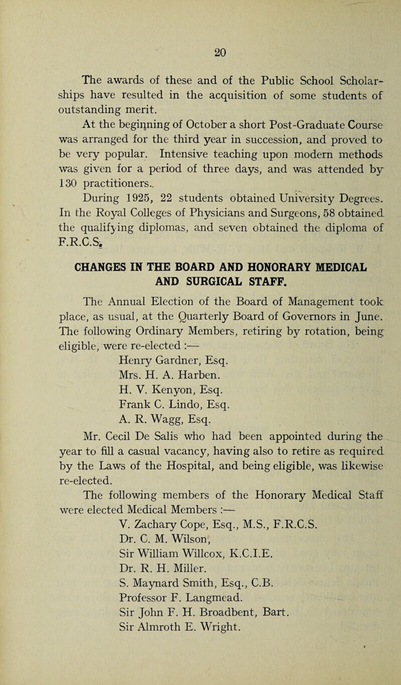 The awards of these and of the Public School Scholar¬ ships have resulted in the acquisition of some students of outstanding merit. At the beginning of October a short Post-Graduate Course was arranged for the third year in succession, and proved to be very popular. Intensive teaching upon modern methods was given for a period of three days, and was attended by 130 practitioners.. During 1925, 22 students obtained University Degrees. In the Royal Colleges of Physicians and Surgeons, 58 obtained the qualifying diplomas, and seven obtained the diploma of F.R.C.Si, CHANGES IN THE BOARD AND HONORARY MEDICAL AND SURGICAL STAFF. The Annual Election of the Board of Management took place, as usual, at the Quarterly Board of Governors in June. The following Ordinary Members, retiring by rotation, being eligible, were re-elected :— Henry Gardner, Esq. Mrs. H. A. Harben. H. V. Kenyon, Esq. Frank C. Lin do. Esq. A. R. Wagg, Esq. Mr. Cecil De Sails who had been appointed during the year to fill a casual vacancy, having also to retire as required by the Laws of the Hospital, and being eligible, was likewise re-elected. The following members of the Honorary Medical Staff were elected Medical Members :— V. Zachary Cope, Esq., M.S., F.R.C.S. Dr. C. M. Wilson, Sir William Willcox, K.C.I.E. Dr. R. H. Miller. S. Maynard Smith, Esq., C.B. Professor F. Langmead. Sir John F. H. Broadbent, Bart. Sir Almroth E. Wright.