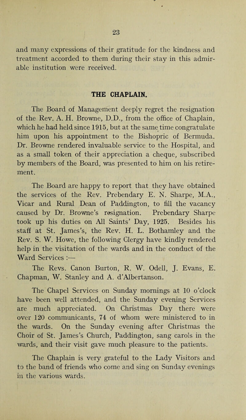 and many expressions of their gratitude for the kindness and treatment accorded to them during their stay in this admir¬ able institution were received. THE CHAPLAIN. The Board of Management deeply regret the resignation of the Rev. A. H. Browne, D.D., from the office of Chaplain, which he had held since 1915, but at the same time congratulate him upon his appointment to the Bishopric of Bermuda. Dr. Browne rendered invaluable service to the Hospital, and as a small token of their appreciation a cheque, subscribed by members of the Board, was presented to him on his retire¬ ment. The Board are happy to report that they have obtained the services of the Rev. Prebendary E. N. Sharpe, M.A., Vicar and Rural Dean of Paddington, to fill the vacancy caused by Dr. Browne’s resignation. Prebendary Sharpe took up his duties on All Saints’ Day, 1925. Besides his staff at St. James’s, the Rev. H. L. Bothamley and the Rev. S. W. Howe, the following Clergy have kindly rendered help in the visitation of the wards and in the conduct of the Ward Services :— The Revs. Canon Burton, R. W. Odell, J. Evans, E. Chapman, W. Stanley and A. d’Albertanson. The Chapel Services on Sunday mornings at 10 o’clock have been well attended, and the Sunday evening Services are much appreciated. On Christmas Day there were over 120 communicants, 74 of whom were ministered to in the wards. On the Sunday evening after Christmas the Choir of St. James’s Church, Paddington, sang carols in the wards, and their visit gave much pleasure to the patients. The Chaplain is very grateful to the Lady Visitors and to the band of friends who come and sing on Sunday evenings in the various wards.