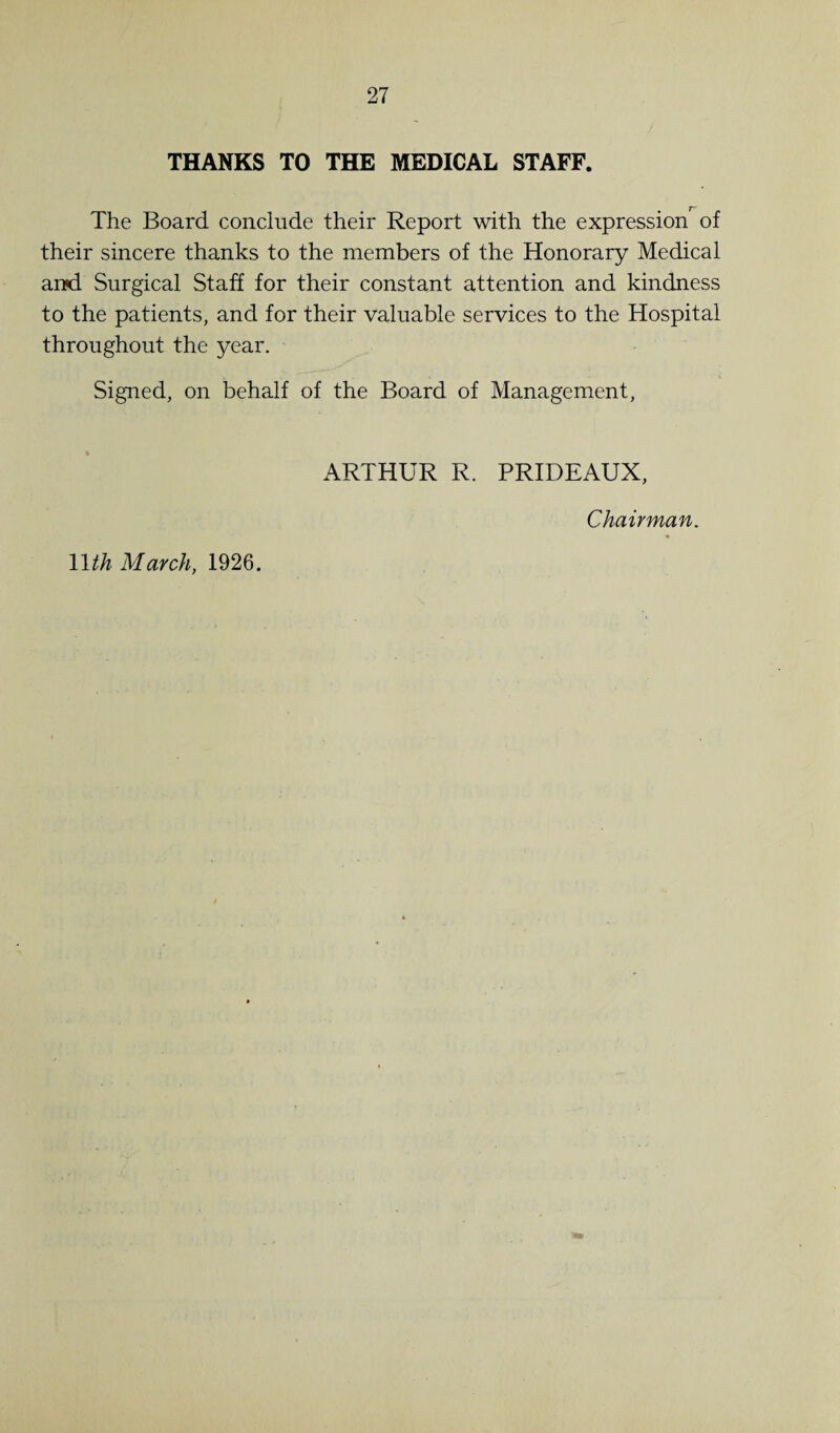 THANKS TO THE MEDICAL STAFF. The Board conclude their Report with the expression^ of their sincere thanks to the members of the Honorary Medical and Surgical Staff for their constant attention and kindness to the patients, and for their valuable services to the Hospital throughout the year. Signed, on behalf of the Board of Management, 11th March, 1926. ARTHUR R. PRIDEAUX, Chairman.