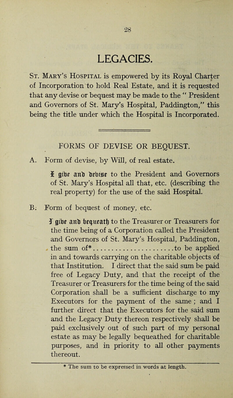 LEGACIES. St. Mary’s Hospital is empowered by its Royal Charter of Incorporation to hold Real Estate, and it is requested that any devise or bequest may be made to the President and Governors of St. Mary’s Hospital, Paddington,” this being the title under which the Hospital is Incorporated. FORMS OF DEVISE OR BEQUEST. A. Form of devise, by Will, of real estate. $ gibe anb bebige to the President and Governors of St. Mary’s Hospital all that, etc. (describing the real property) for the use of the said Hospital. B. Form of bequest of money, etc. 3 gibe anb begueatl) to the Treasurer or Treasurers for the time being of a Corporation called the President and Governors of St. Mary’s Hospital, Paddington, the sum of*.to be applied in and towards carrying on the charitable objects of that Institution. I direct that the said sum be paid free of Legacy Duty, and that the receipt of the Treasurer or Treasurers for the time being of the said Corporation shall be a sufficient discharge to my Executors for the payment of the same ; and I further direct that the Executors for the said sum and the Legacy Duty thereon respectively shall be paid exclusively out of such part of my personal estate as may be legally bequeathed for charitable purposes, and in priority to all other payments thereout. * The sum to be expressed in words at length.