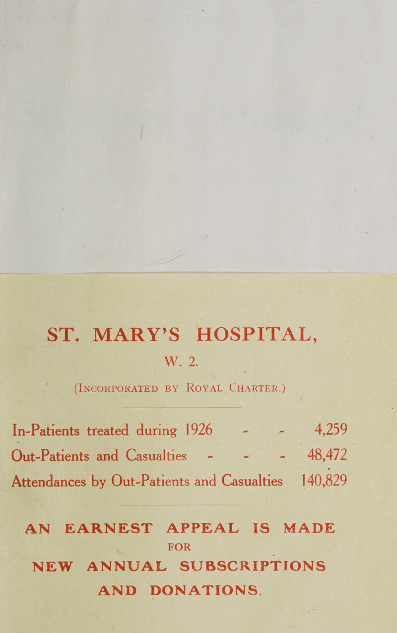 ST. MARY’S HOSPITAL, W. 2. ♦ (Incorporated by Royal Charter.) In-Patients treated during 1926 - - 4,259 Out-Patients and Casualties - 48,472 Attendances by Out-Patients and Casualties 140,829 AN EARNEST APPEAL IS MADE FOR NEW ANNUAL SUBSCRIPTIONS AND DONATIONS