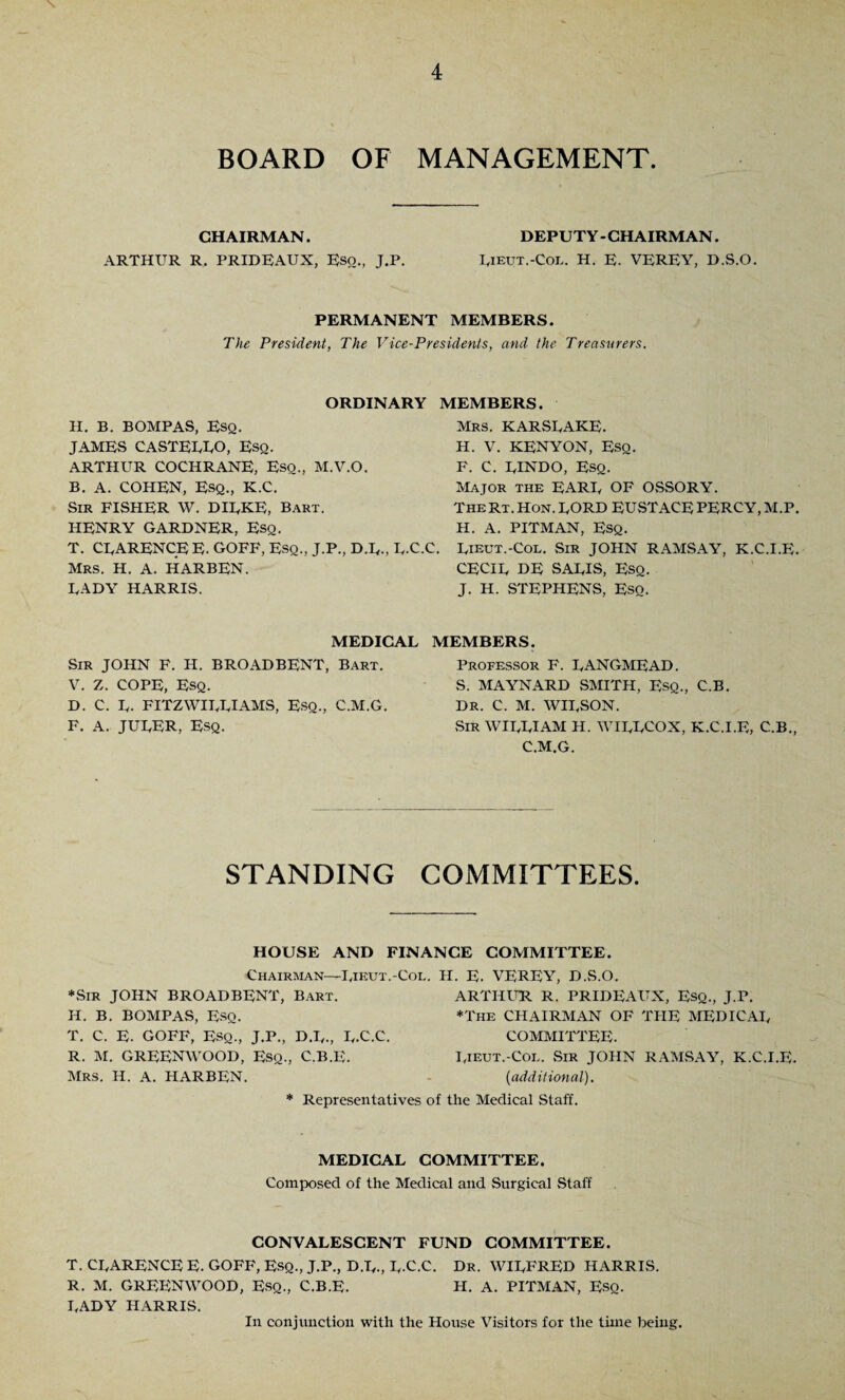 BOARD OF MANAGEMENT. CHAIRMAN. DEPUTY-CHAIRMAN. ARTHUR R, PRIDEAUX, Eso., J.P. Rieut.-Col. H. E- VEREY, D.S.O. PERMANENT MEMBERS. The President, The Vice-Presidents, and the Treasurers. ORDINARY MEMBERS. H. B. BOMPAS, Esq. JAMES CASTERRO, Esq. ARTHUR COCHRANE, Esq., M.V.O. B. A. COHEN, Esq., K.C. Sir FISHER W. DIRKE, Bart. HENRY GARDNER, Esq. T. CRARENCE E- GOFF, Esq., J.P., D.R., R.C Mrs. H. A. HARBEN. RADY HARRIS. Mrs. KARSRAKE. H. V. KENYON, Esq. F. C. RINDO, Esq. Major the EARR OF OSSORY. TheRt. Hon. RORD EUSTACE PERCY, M.P. H. A. PITMAN, Esq. .C. Rieut.-Col. Sir JOHN RAMSAY, K.C.I.E. CECIR DE SARIS, Esq. J. H. STEPHENS, Eso. MEDICAR Sir JOHN F. H. BROADBENT, Bart. V. Z. COPE, Esq. D. C. R. FITZWIRRIAMS, ESQ., C.M.G. F. A. JURER, Esq. MEMBERS. Professor F. RANGMEAD. S. MAYNARD SMITH, Esq., C.B. DR. C. M. WIRSON. .Sir WIRRIAM H. WIRRCOX, K.C.I.E, C.B., C.M.G. STANDING COMMITTEES. HOUSE AND FINANCE COMMITTEE. Chairman—Rieut.-Col. H. E. VEREY, D.S.O. *Sir JOHN BROADBENT, Bart. H. B. BOMPAS, Esq. T. C. E. GOFF, Esq., J.P., D.R., R.C.C. R. M. GREENWOOD, Esq., C.B.E. Mrs. H. A. HARBEN. ARTHUR R. PRIDEAUX, ESQ., J.r. *The CHAIRMAN OF THE MEDICAR COMMITTEE. Rieut.-Col. Sir JOHN RAMSAY, K.C.I.E. [additional). * Representatives of the Medical Staff. MEDICAR COMMITTEE. Composed of the Medical and Surgical Staff CONVALESCENT FUND COMMITTEE. T. CRARENCE E. GOFF, ESQ., J.P., D.R., R.C.C. Dr. WIRFRED HARRIS. R. M. GREENWOOD, Esq., C.B.E. H. A. PITMAN, Esq. RADY HARRIS. In conjunction with the House Visitors for the time being.