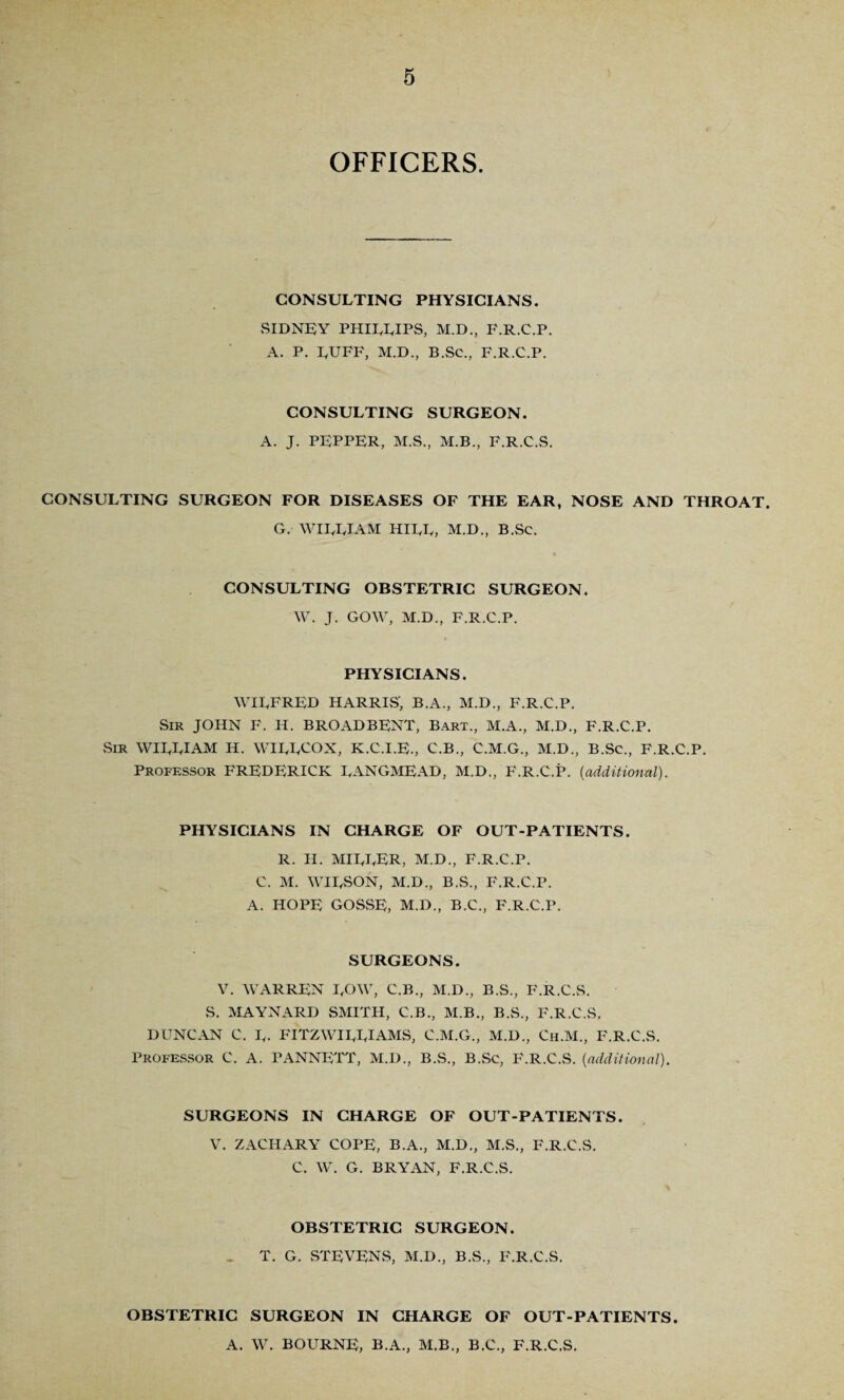 OFFICERS. CONSULTING PHYSICIANS. .SIDNEY PHILLIPS, M.D., F.R.C.P. A. P. LUFF, M.D., B.Sc., F.R.C.P. CONSULTING SURGEON. A. J. PEPPER, M.S., M.B., F.R.C.S. CONSULTING SURGEON FOR DISEASES OF THE EAR, NOSE AND THROAT. G. WILLIAM HILL, M.D., B.Sc. CONSULTING OBSTETRIC SURGEON. W. J. GOW, M.D., F.R.C.P. PHYSICIANS. WILFRED HARRIS', B.A., M.D., F.R.C.P. Sir JOHN F. H. BROADBENT, Bart., M.A., M.D., F.R.C.P. Sir WILLIAM H. WILLCOX, K.C.I.E., C.B., C.M.G., M.D., B.Sc., F.R.C.P. Professor FREDERICK LANGMEAD, M.D., F.R.C.P. (additional). PHYSICIANS IN CHARGE OF OUT-PATIENTS. R. H. MILLER, M.D., F.R.C.P. C. M. WILSON, M.D., B.S., F.R.C.P. A. HOPE GOSSE, M.D., B.C., F.R.C.P. SURGEONS. V. WARREN LOW, C.B., M.D., B.S., F.R.C.S. S. MAYNARD SMITH, C.B., M.B., B.S., F.R.C.S. DUNCAN C. L- FITZWILLIAMS, C.M.G., M.D., Ch.M., F.R.C.S. Professor C. A. PANNETT, M.D., B.S., B.Sc, F.R.C.S. (additional). SURGEONS IN CHARGE OF OUT-PATIENTS. V. ZACHARY COPE, B.A., M.D., M.S., F.R.C.S. C. W. G. BRYAN, F.R.C.S. OBSTETRIC SURGEON. - T. G. STEVENS, M.D., B.S., F.R.C.S. OBSTETRIC SURGEON IN CHARGE OF OUT-PATIENTS. A. W. BOURNE, B.A., M.B., B.C., F.R.C.S.