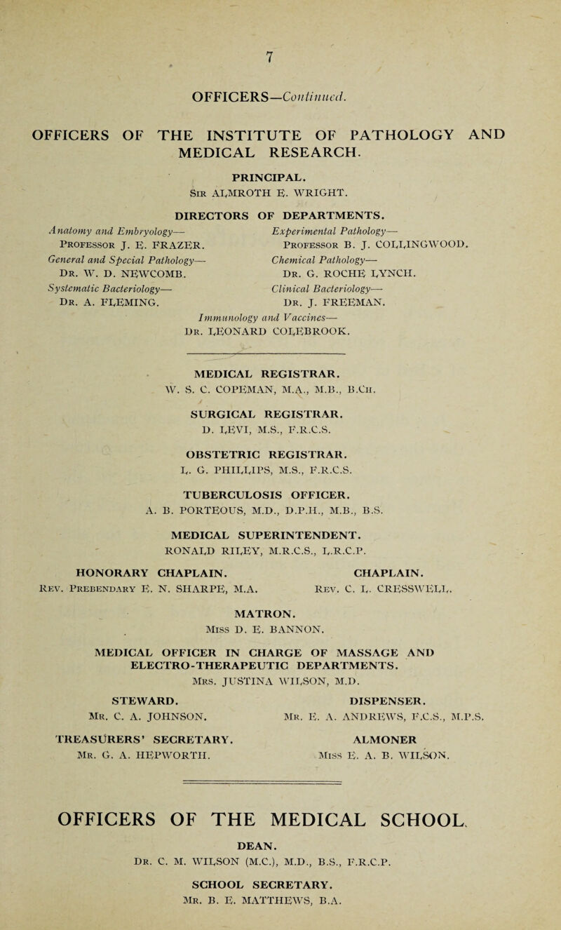 OFFICERS—Continued. OFFICERS OF THE INSTITUTE OF PATHOLOGY AND MEDICAL RESEARCH. PRINCIPAL. Sir AlyMROTH E- WRIGHT. DIRECTORS A natomy and Embryology—• Professor J. E. FRAZER. General and Special Pathology— Dr. W. D. NEWCOMB. Systematic Bacteriology— Dr. A. FLEMING. OF DEPARTMENTS. Experimental Pathology— Professor B. J. COLLINGWOOD. Chemical Pathology— Dr. G. ROCHE LYNCH. Clinical Bacteriology—- Dr. J. FREEMAN. Immunology and Vaccines— Dr. LEONARD COLEBROOK. MEDICAL REGISTRAR. W. S. C. COPEMAN, M.A., M.B., B.Ch. SURGICAL REGISTRAR. D. LEVI, M.S., F.R.C.S. OBSTETRIC REGISTRAR. L. G. PHILLIPS, M.S., F.R.C.S. TUBERCULOSIS OFFICER. A. B. PORTEOUS, M.D., D.P.H., M.B., B.S. MEDICAL SUPERINTENDENT. RONALD RILEY, M.R.C.S., L-R.C.P. HONORARY CHAPLAIN. CHAPLAIN. Rev. Prebendary E. N. SHARPE, M.A. Rev. C. L- CRESSWELL. MATRON. Miss D. E. BANNON. MEDICAL OFFICER IN CHARGE OF MASSAGE AND ELECTRO-THERAPEUTIC DEPARTMENTS. Mrs. JUSTINA WILSON, M.D. STEWARD. DISPENSER. Mr. C. A. JOHNSON. Mr. E. A. ANDREWS, F.C.S., M.P.S, TREASURERS’ SECRETARY. ALMONER Mr. G. A. HEPWORTII. Miss E. A. B, WILSON. OFFICERS OF THE MEDICAL SCHOOL DEAN. Dr. C. M. WILSON (M.C.), M.D., B.S., F.R.C.P. SCHOOL SECRETARY. Mr. B. E. MATTHEWS, B.A.