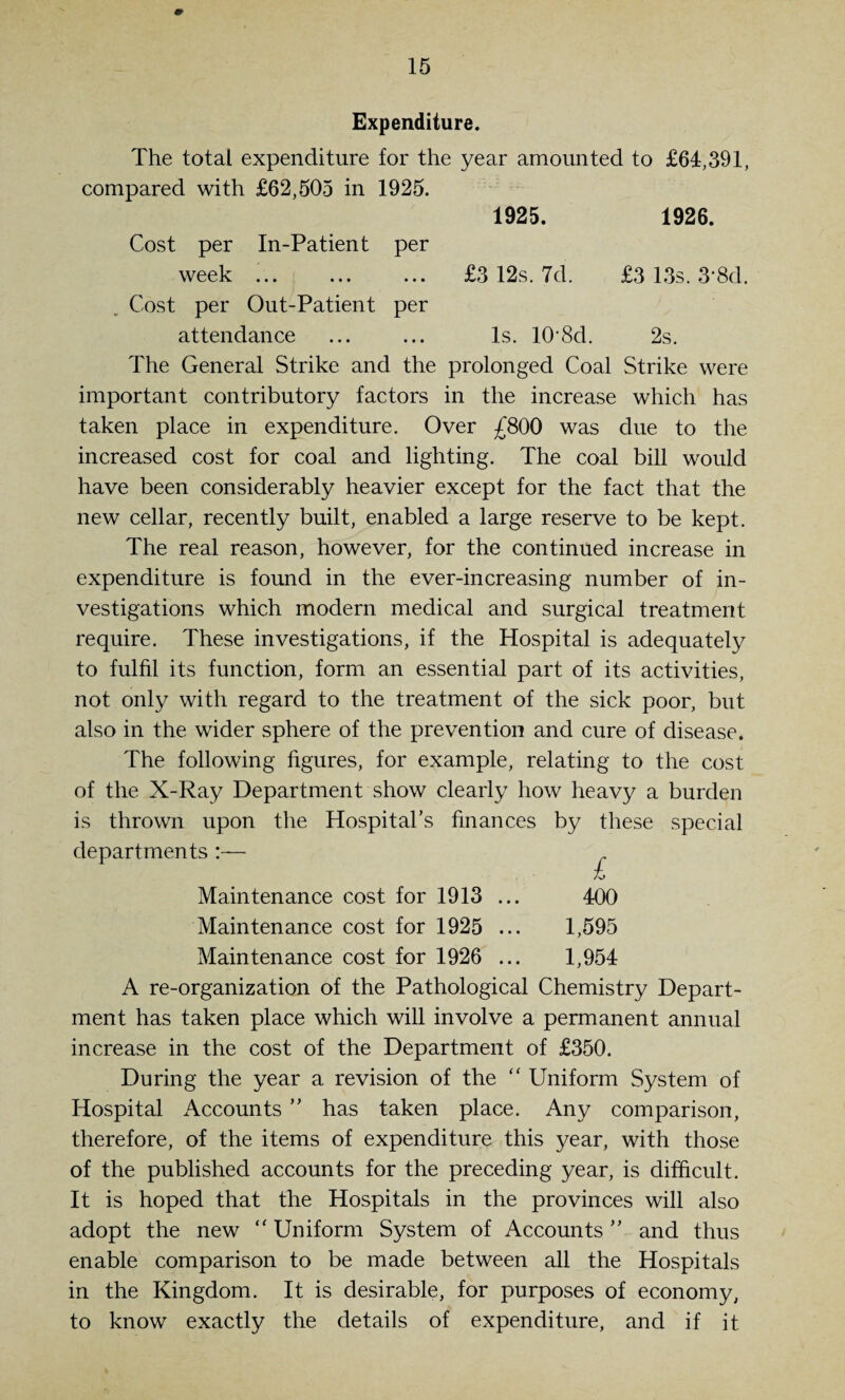 Expenditure. The total expenditure for the year amounted to £64,391, compared with £62,505 in 1925. 1925. 1926. Cost per In-Patient per week. £3 12s. 7d. £3 13s. 3‘8d. Cost per Out-Patient per attendance ... ... Is. 10-8d. 2s. The General Strike and the prolonged Coal Strike were important contributory factors in the increase which has taken place in expenditure. Over £800 was due to the increased cost for coal and lighting. The coal bill would have been considerably heavier except for the fact that the new cellar, recently built, enabled a large reserve to be kept. The real reason, however, for the continued increase in expenditure is found in the ever-increasing number of in¬ vestigations which modern medical and surgical treatment require. These investigations, if the Hospital is adequately to fulfil its function, form an essential part of its activities, not only with regard to the treatment of the sick poor, but also in the wider sphere of the prevention and cure of disease. The following figures, for example, relating to the cost of the X-Ray Department show clearly how heavy a burden is thrown upon the Hospital’s finances by these special departments To Maintenance cost for 1913 ... 400 Maintenance cost for 1925 ... 1,595 Maintenance cost for 1926 ... 1,954 A re-organization of the Pathological Chemistry Depart¬ ment has taken place which will involve a permanent annual increase in the cost of the Department of £350. During the year a revision of the “ Uniform System of Hospital iVccounts ” has taken place. Any comparison, therefore, of the items of expenditure this year, with those of the published accounts for the preceding year, is difficult. It is hoped that the Hospitals in the provinces will also adopt the new “ Uniform System of Accounts ” and thus enable comparison to be made between all the Hospitals in the Kingdom. It is desirable, for purposes of economy, to know exactly the details of expenditure, and if it