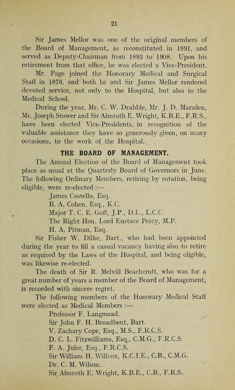 Sir James Mellor was one of the original members of the Board of Management, as reconstituted in 1891, and served as Deputy-Chairman from 1893 to 1908. Upon his retirement from that office, he was elected a Vice-President. Mr. Page joined the Honorary Medical and Surgical Staff in 1876, and both he and Sir James Mellor rendered devoted service, not only to the Hospital, but also to the Medical School. During the year, Mr. C. W. Drabble, Mr. J. D. Marsden, Mr. Joseph Stower and Sir Almroth E. Wright, K.B.E., F.R.S., have been elected Vice-Presidents, in recognition of the valuable assistance they have so generously given, on many occasions, to the work of the Hospital. THE BOARD OF MANAGEMENT. The Annual Election of the Board of Management took place as usual at the Quarterly Board of Governors in June. The following Ordinary Members, retiring by rotation, being eligible, were re-elected :— James Castello, Esq. B. A. Cohen, Esq., K.C. Major T. C. E. Goff, J.P., D.L., L.C.C. The Right Hon. Lord Eustace Percy, M.P. H. A. Pitman, Esq. Sir Fisher W. Dilke, Bart., who had been appointed during the year to fill a casual vacancy having also to retire as required by the Laws of the Hospital, and being eligible, was likewise re-elected. The death of Sir R. Melvill Beachcroft, who was for a great number of years a member of the Board of Management, is recorded with sincere regret. The following members of the Honorary Medical Staff were elected as Medical Members :— Professor F. Langmead. Sir John F. H. Broadbent, Bart. V. Zachary Cope, Esq., M.S., F.R.C.S. D. C. L. Fitzwilliams, Esq., C.M.G., F.R.C.S. F. A. Juler, Esq., F.R.C.S. Sir William H. Willcox, K.C.I.E., C.B., C.M.G. Dr. C. M. Wilson. Sir Almroth E. Wright, K.B.E., C.B., F.R.S.