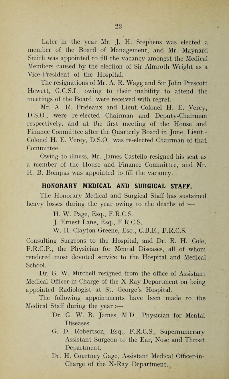 Later in the year Mr. J. H. Stephens was eleeted a member of the Board of Management, and Mr. Maynard Smith was appointed to fill the vacancy amongst the Medical Members caused by the election of Sir Almroth Wright as a Vice-President of the Hospital. The resignations of Mr. A. R. Wagg and Sir John Prescott Hewett, G.C.S.I., owing to their inability to attend the meetings of the Board, w^ere received with regret. Mr. A. R. Prideaux and Lieut.-Colonel H. E. Verey, D.S.O., were re-elected Chairman and Deputy-Chairman respectively, and at the first meeting of the House and Finance Committee after the Quarterly Board in June, Lieut.- Colonel H. E. Verey, D.S.O., was re-elected Chairman of that Committee. Owing to illness, Mr. James Ca.stello resigned his seat as a member of the House and Finance Committee, and Mr. H. B. Bom pas was appointed to fill the vacancy. HONORARY MEDICAL AND SURGICAL STAFF. The Honorary Medical and Surgical Staff has sustained heavy losses during the year owing to the deaths of :— H. W. Page, Esq., F.R.C.S. J. Ernest Lane, Esq., F.R.C.S. W. H. Clayton-Greene, Esq., C.B.E., F.R.C.S. Consulting Surgeons to the Hospital, and Dr. R. H. Cole, F.R.C.P., the Physician for Mental Diseases, all of whom rendered most devoted service to the Hospital and Medical School. Dr. G. W. Mitchell resigned from the office of Assistant Medical Officer-in-Charge of the X-Ray Department on being appointed Radiologist at St. George's Hospital. The following appointments have been made to the Medical Staff during the year Dr. G. W. B. James, M.D., Physician for Mental Diseases. G. D. Robertson, Esq., F.R.C.S., Supernumerary Assistant Surgeon to the Ear, Nose and Throat Department. Dr. H. Courtney Gage, Assistant Medical Officer-in- Charge of the X-Ray Department.