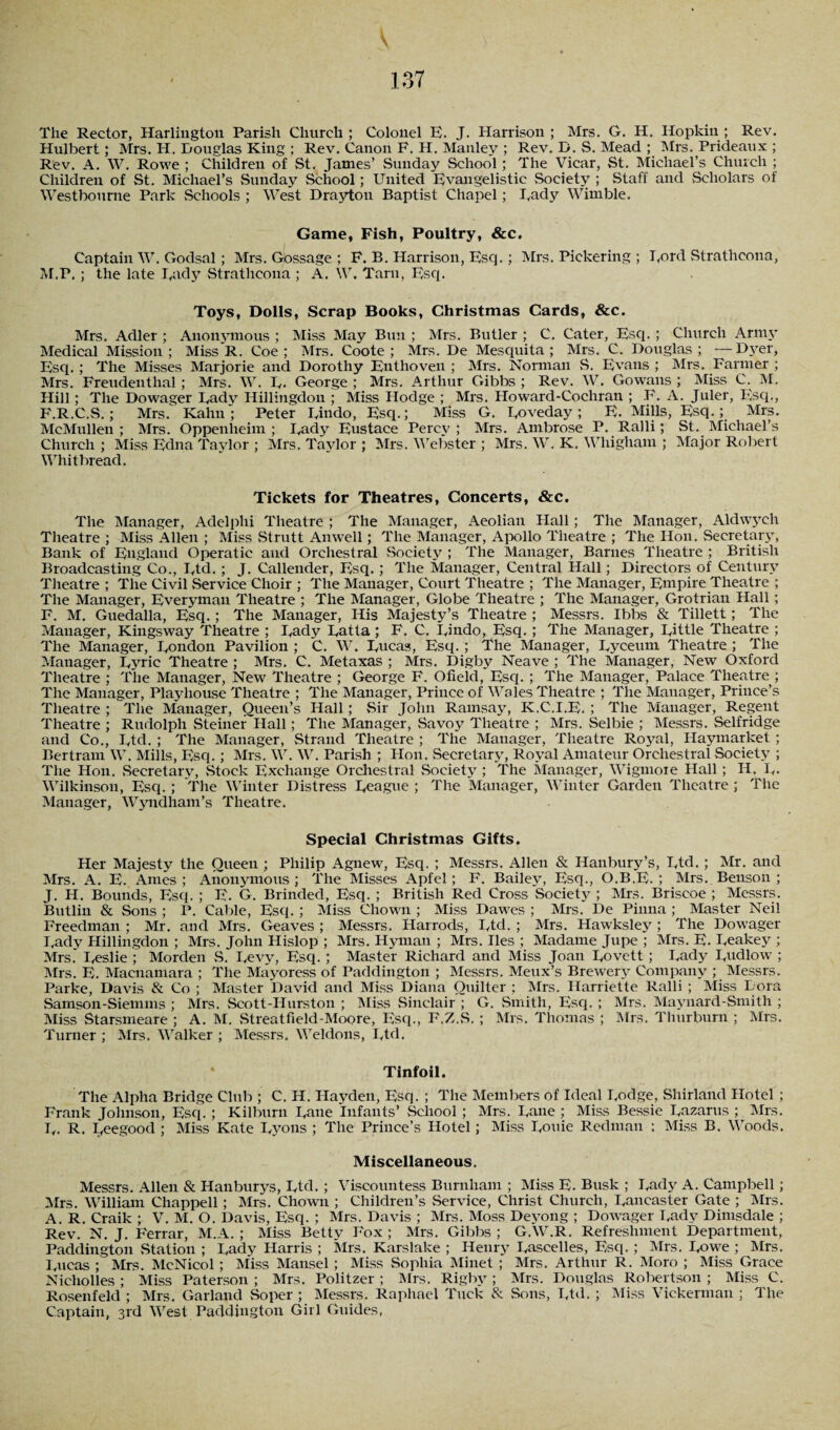 137 \ The Rector, Harlington Parish Church; Colonel E. J. Harrison; Mrs. G. H. Hopkin ; Rev. Hulbert; Mrs. H. Douglas King ; Rev. Canon F. H. Manley ; Rev. D. S. Mead ; Mrs. Prideaux ; Rev. A. W. Rowe ; Children of St. James’ Sunday School ; The Vicar, St. Michael’s Church ; Children of St. Michael’s Sunday School; United Evangelistic Society ; Staff and Scholars of Westbourne Park Schools ; West Drayton Baptist Chapel; Eady Wimble. Game, Fish, Poultry, &c. Captain W. Godsal; Mrs. Gossage ; F. B. Harrison, Esq.; Mrs. Pickering ; Ford Strathcona, M.P. ; the late Eady Strathcona ; A. W. Tarn, Esq. Toys, Dolls, Scrap Books, Christmas Cards, &c. Mrs. Adler ; Anonymous ; Miss May Bun ; Mrs. Butler ; C. Cater, Esq. ; Church Army Medical Mission; Miss R. Coe; Mrs. Coote ; Mrs. De Mesquita ; Mrs. C. Douglas; -—Dyer, Esq. ; The Misses Marjorie and Dorothy Entlioven ; Mrs. Norman S. Evans ; Mrs. Farmer ; Mrs. Freudenthal ; Mrs. W. E. George ; Mrs. Arthur Gibbs ; Rev. W. Gowans ; Miss C. M. Hill ; The Dowager Eady Hillingdon ; Miss Hodge ; Mrs. Howard-Coehran ; F. A. Juler, Esq., F.R.C.S.; Mrs. Kahn; Peter Eindo, Esq.; Miss G. Eoveday; E. Mills, Esq.; Mrs. McMullen ; Mrs. Oppenheim ; Eady Eustace Percv ; Mrs. Ambrose P. Ralli; St. Michael’s Church ; Miss Edna Taylor ; Mrs. Taylor ; Mrs. Webster ; Mrs. W. K. Whigham ; Major Robert Whitbread. Tickets for Theatres, Concerts, &c. The Manager, Adelphi Theatre ; The Manager, Aeolian Hall; The Manager, Aldwych Theatre ; Miss Allen ; Miss Strutt Anwell; The Manager, Apollo Theatre ; The Hon. Secretary, Bank of England Operatic and Orchestral .Society ; The Manager, Barnes Theatre ; British Broadcasting Co., Etd. ; J. Callender, Esq. ; The Manager, Central Hall; Directors of Century Theatre ; The Civil .Service Choir ; The Manager, Court Theatre ; The Manager, Empire Theatre ; The Manager, Everyman Theatre ; The Manager, Globe Theatre ; The Manager, Grotrian Hall ; F. M. Guedalla, Esq.; The Manager, His Majesty’s Theatre; Messrs. Ibbs & Tillett; The Manager, Kingsway Theatre ; Eady Eatta; F. C. Eindo, Esq. ; The Manager, Eittle Theatre ; The Manager, Eondon Pavilion ; C. W. Eucas, Esq. ; The Manager, Eyceum Theatre ; The Manager, Eyrie Theatre ; Mrs. C. Metaxas ; Mrs. Digby Neave ; The Manager, New Oxford Theatre ; The Manager, New Theatre ; George F. Ofield, Esq. ; The Manager, Palace Theatre ; The Manager, Playhouse Theatre ; The Manager, Prince of Wales Theatre ; The Manager, Prince’s Theatre ; The Manager, Queen’s Hall; Sir John Ramsay, K.C.I.E. ; The Manager, Regent Theatre ; Rudolph Steiner :Hall ; The Manager, .Savoy Theatre ; Mrs. Selbie ; Messrs. Selfridge and Co., Etd. ; The Manager, Strand Theatre ; The Manager, Theatre Royal, Haymarket ; Bertram W. Mills, Esq. ; Mrs. W. W. Parish ; Hon. Secretary, Royal Amatenr Orchestral Society ; The Hon. Secretary, Stock Exchange Orchestral Society ; The Manager, Wigmore Hall ; H. E- Wilkinson, Esq. ; The Winter Distress Eeague ; Tire Manager, Winter Garden Theatre ; The Manager, Wyndham’s Theatre. Special Christmas Gifts. Her Majesty the Oueen ; Philip Agnew, Esq. ; Messrs. Allen & Hanbury’s, Etd. ; Mr. and Mrs. A. E. Ames; Anonymous ; The Misses Apfel; F. Bailey, Esq., O.B.E. ; Mrs. Benson ; J. H. Bounds, Esq. ; E. G. Brinded, Esq. ; British Red Cross Society ; Mrs. Briscoe ; Messrs. Butlin & Sons ; P. Cable, Esq. ; Miss Chown ; Miss Dawes ; Mrs. De Pinna ; Master Neil Freedman ; Mr. and Mrs. Geaves ; Messrs. Harrods, Etd. ; Mrs. Hawksley ; The Dowager Eady Hillingdon ; Mrs. John Hislop ; Mrs. Hyman ; Mrs. lies ; Madame Jupe ; Mrs. E. Eeakey ; Mrs. Eeslie ; Morden S. Eevy, Esq. ; Master Richard and Miss Joan Rovett ; Eady Rudlow ; Mrs. E. Macnamara ; The Mayoress of Paddington ; Messrs. Meux’s Brewery Company ; Messrs. Parke, Davis & Co ; Master David and Miss Diana Ouilter ; Mrs. Harriette Ralli ; Miss Lora Samson-Siemms ; Mrs. Scott-Hurston ; Miss Sinclair ; G. Smith, Esq. ; Mrs. Maynard-Smith ; Miss Starsmeare ; A. M. Streatfield-Moore, Esq., F.Z.S. ; Mrs. Thomas ; Mrs. Tlmrburn ; Mrs. Turner ; Mrs. Walker ; Messrs. Weldons, Rtd. Tinfoil. The Alpha Bridge Club ; C. H. Hayden, Esq. ; The Members of Ideal Rodge, Shirland Hotel ; Frank Johnson, Esq. ; Kilburn Rane Infants’ School ; Mrs. Rane ; Miss Bessie Razarus ; Mrs. R. R. Reegood ; Miss Kate Ryons ; The Prince’s Hotel; Miss Rouie Redman : Miss B. Woods. Miscellaneous. Messrs. Allen & Hanburys, Rtd. ; Viscountess Burnham ; Miss E. Busk ; Rady A. Campbell; Mrs. William Chappell ; Mrs. Chown ; Children’s Service, Christ Church, Rancaster Gate ; Mrs. A. R. Craik ; V. M. O. Davis, Esq. ; Mrs. Davis ; Mrs. Moss Deyong ; Dowager Rady Dimsdale ; Rev. N. J. Ferrar, M.A. ; Miss Betty Fox ; Mrs. Gibbs ; GAV.R. Refreshment Department, Paddington Station ; Rady Harris ; Mrs. Karslake ; Henry Raseelles, Esq. ; Mrs. Rowe ; Mrs. Rucas ; Mrs. McNicol ; M'iss Mansel ; Miss Sophia Minet ; Mrs. Arthur R. Moro ; Miss Grace Nicholles ; Miss Paterson ; Mrs. Politzer ; Mrs. Rigby ; Mrs. Douglas Robertson ; Miss C. Rosenfeld ; Mrs. Garland .Soper ; Messrs. Raphael Tuck & Sons, Rtd. ; Miss Vickerman ; The Captain, 3rd West Paddington Girl Guides,