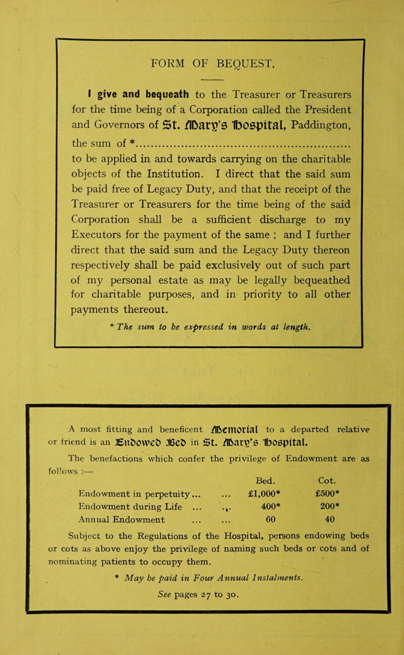 FORM OF BEQUEST. I give and bequeath to the Treasurer or Treasurers for the time being of a Corporation called the President and Governors of St* 1bOSpltalt Paddington, the sum of *. to be applied in and towards carrying on the charitable objects of the Institution. I direct that the said sum be paid free of Legacy Duty, and that the receipt of the Treasurer or Treasurers for the time being of the said Corporation shall be a sufficient discharge to my Executors for the payment of the same ; and I further direct that the said sum and the Legacy Duty thereon respectively shall be paid exclusively out of such part of my personal estate as may be legally bequeathed for charitable purposes, and in priority to all other payments thereout. * The sum to be expressed in words at length. A most fitting and beneficent /IftCUtOrial to a departed relative or friend is an tEllbOWeb in St. /IfoanVS IbOSpttal. The benefactions which confer the privilege of Endowment are as follows :— Bed. Cot. Endowment in perpetuity... ... £1,000* £500* Endowment during Life ... .*. 400* 200* Annual Endowment ... ... 60 40 Subject to the Regulations of the Hospital, persons endowing beds or cots as above enjoy the privilege of naming such beds or cots and of nominating patients to occupy them. * May be paid in Four Annual Instalments. See pages 27 to 30.