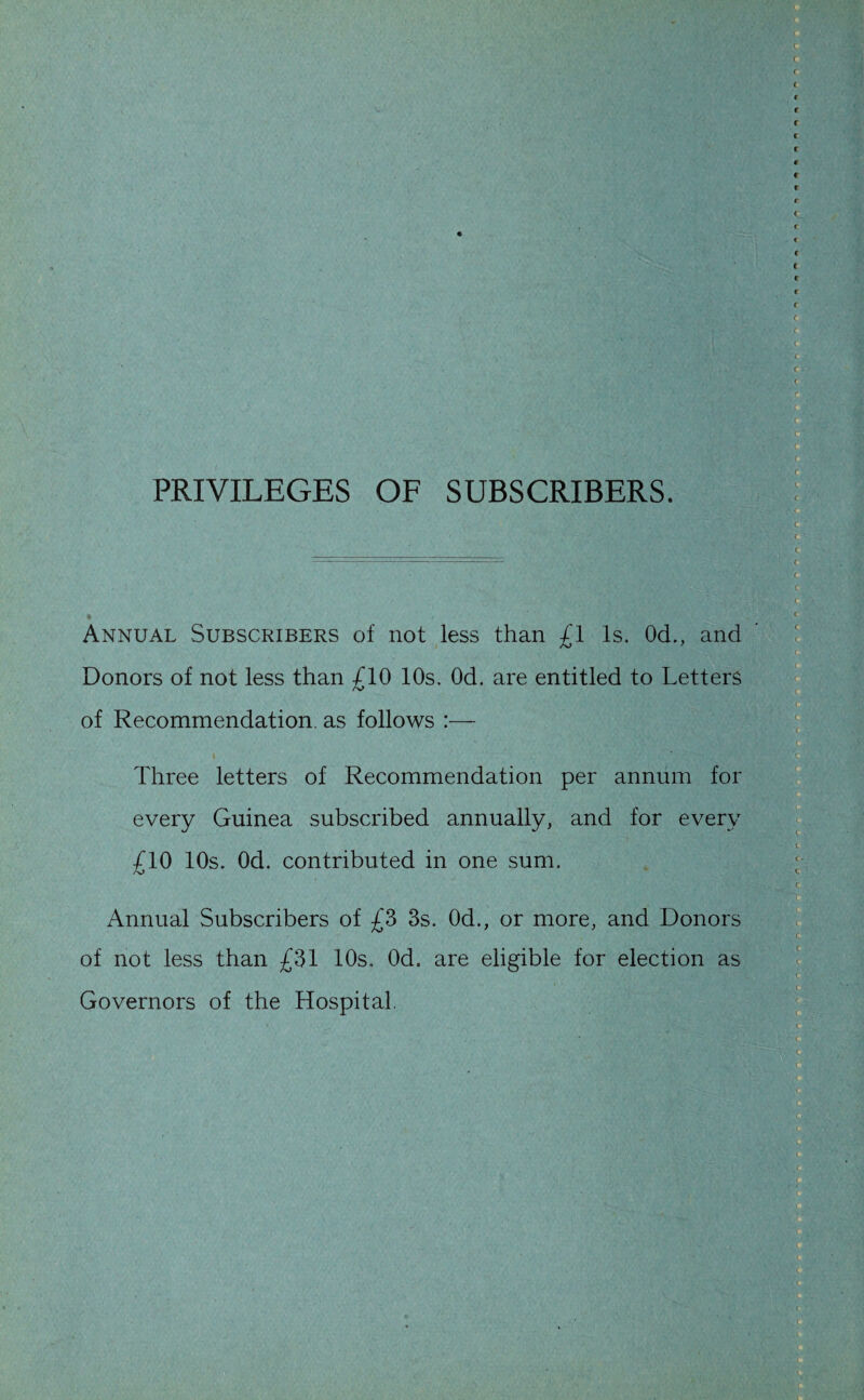 PRIVILEGES OF SUBSCRIBERS. • Annual Subscribers of not less than £1 Is. Od., and Donors of not less than £10 10s. Od. are entitled to Letters of Recommendation, as follows :— Three letters of Recommendation per annum for every Guinea subscribed annually, and for every £10 10s. Od. contributed in one sum. Annual Subscribers of £3 3s. Od., or more, and Donors of not less than £31 10s. Od. are eligible for election as Governors of the Hospital,