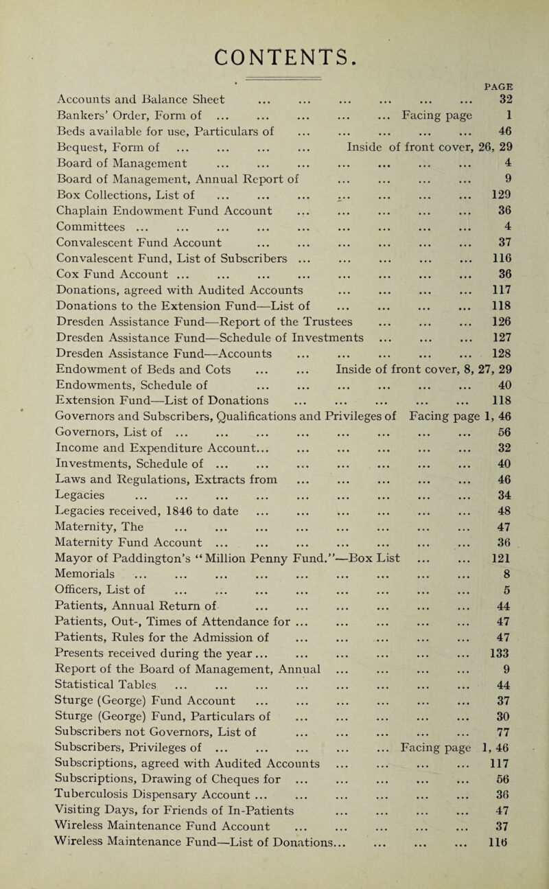 CONTENTS Facing page PAGE 32 1 46 • ••• ••• ••• J V/ Inside of front cover, 26, 29 4 Accounts and Balance Sheet Bankers’ Order, Form of Beds available for use, Particulars of Bequest, Form of Board of Management Board of Management, Annual Report of ... ... ... ... 9 Box Collections, List of ... ... ... ^.. ... ... ... 129 Chaplain Endowment Fund Account ... ... ... ... ... 36 Committees ... ... ... ... ... ... ... ... ... 4 Convalescent Fund Account ... ... ... ... ... ... 37 Convalescent Fund, List of Subscribers ... ... ... ... ... 116 Cox Fund Account ... ... ... ... ... ... ... ... 36 Donations, agreed with Audited Accounts ... ... ... ... 117 Donations to the Extension Fund—List of ... ... ... ... 118 Dresden Assistance Fund—Report of the Trustees ... ... ... 126 Dresden Assistance Fund—Schedule of Investments ... ... ... 127 Dresden Assistance Fund—Accounts ... ... ... ... ... 128 Endowment of Beds and Cots ... ... Inside of front cover, 8, 27, 29 Endowments, Schedule of ... ... ... ... ... ... 40 Extension Fund—List of Donations ... ... ... ... ... 118 Governors and Subscribers, Qualifications and Privileges of Facing page 1, 46 Governors, List of ... Income and Expenditure Account... Investments, Schedule of ... Laws and Regulations, Extracts from Legacies Legacies received, 1846 to date Maternity, The Maternity Fund Account ... Mayor of Paddington’s “Million Penny Fund.”—Box List Memorials Officers, List of Patients, Annual Return of Patients, Out-, Times of Attendance for ... Patients, Rules for the Admission of Presents received during the year ... Report of the Board of Management, Annual Statistical Tables Sturge (George) Fund Account Sturge (George) Fund, Particulars of Subscribers not Governors, List of Subscribers, Privileges of ... Subscriptions, agreed with Audited Accounts Subscriptions, Drawing of Cheques for Tuberculosis Dispensary Account ... Visiting Days, for Friends of In-Patients Wireless Maintenance Fund Account Wireless Maintenance Fund—List of Donations... ... ... 66 . 32 ... ... 40 ... ... 46 . 34 ... ... 48 . 47 . 36 . 121 ... ... 8 . 5 ... ... 44 . 47 . 47 . 133 . 9 . 44 . 37 ... ... 30 ... ... 77 Facing page 1, 46 . 117 ... ... 66 ... ... 36 . 47 . 37 116