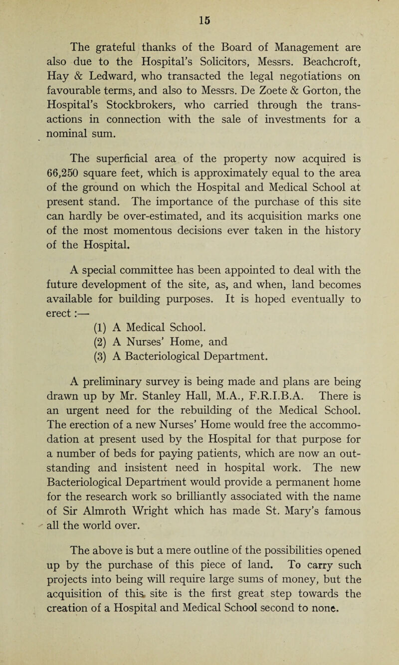 The grateful thanks of the Board of Management are also due to the Hospital’s Solicitors, Messrs. Beachcroft, Hay & Ledward, who transacted the legal negotiations on favourable terms, and also to Messrs. De Zoete & Gorton, the Hospital’s Stockbrokers, who carried through the trans¬ actions in connection with the sale of investments for a nominal sum. The superficial area of the property now acquired is 66,250 square feet, which is approximately equal to the area of the ground on which the Hospital and Medical School at present stand. The importance of the purchase of this site can hardly be over-estimated, and its acquisition marks one of the most momentous decisions ever taken in the history of the Hospital. A special committee has been appointed to deal with the future development of the site, as, and when, land becomes available for building purposes. It is hoped eventually to erect:— (1) A Medical School. (2) A Nurses’ Home, and (3) A Bacteriological Department. A preliminary survey is being made and plans are being drawn up by Mr. Stanley Hall, M.A., F.R.I.B.A. There is an urgent need for the rebuilding of the Medical School. The erection of a new Nurses’ Home would free the accommo¬ dation at present used by the Hospital for that purpose for a number of beds for paying patients, which are now an out¬ standing and insistent need in hospital work. The new Bacteriological Department would provide a permanent home for the research work so brilliantly associated with the name of Sir Almroth Wright which has made St. Mary’s famous all the world over. The above is but a mere outline of the possibilities opened up by the purchase of this piece of land. To carry such projects into being will require large sums of money, but the acquisition of this, site is the first great step towards the creation of a Hospital and Medical School second to none.