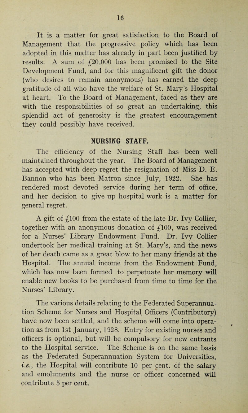 It is a matter for great satisfaction to the Board of Management that the progressive policy which has been adopted in this matter has already in part been justified by results. A sum of £20,000 has been promised to the Site Development Fund, and for this magnificent gift the donor (who desires to remain anonymous) has earned the deep gratitude of all who have the welfare of St. Mary’s Hospital at heart. To the Board of Management, faced as they are with the responsibilities of so great an undertaking, this splendid act of generosity is the greatest encouragement they could possibly have received. NURSING STAFF. The efficiency of the Nursing Staff has been well maintained throughout the year. The Board of Management has accepted with deep regret the resignation of Miss D. E. Bannon who has been Matron since July, 1922. She has rendered most devoted service during her term of office, and her decision to give up hospital work is a matter for general regret. A gift of £100 from the estate of the late Dr. Ivy Collier, together with an anonymous donation of £100, was received for a Nurses’ Library Endowment Fund. Dr. Ivy Collier undertook her medical training at St. Mary’s, and the news of her death came as a great blow to her many friends at the Hospital. The annual income from the Endowment Fund, which has now been formed to perpetuate her memory will enable new books to be purchased from time to time for the Nurses’ Library. The various details relating to the Federated Superannua¬ tion Scheme for Nurses and Hospital Officers (Contributory) have now been settled, and the scheme will come into opera¬ tion as from 1st January, 1928. Entry for existing nurses and officers is optional, but will be compulsory for new entrants to the Hospital service. The Scheme is on the same basis as the Federated Superannuation System for Universities, i.e.y the Hospital will contribute 10 per cent, of the salary and emoluments and the nurse or officer concerned will contribute 5 per cent.