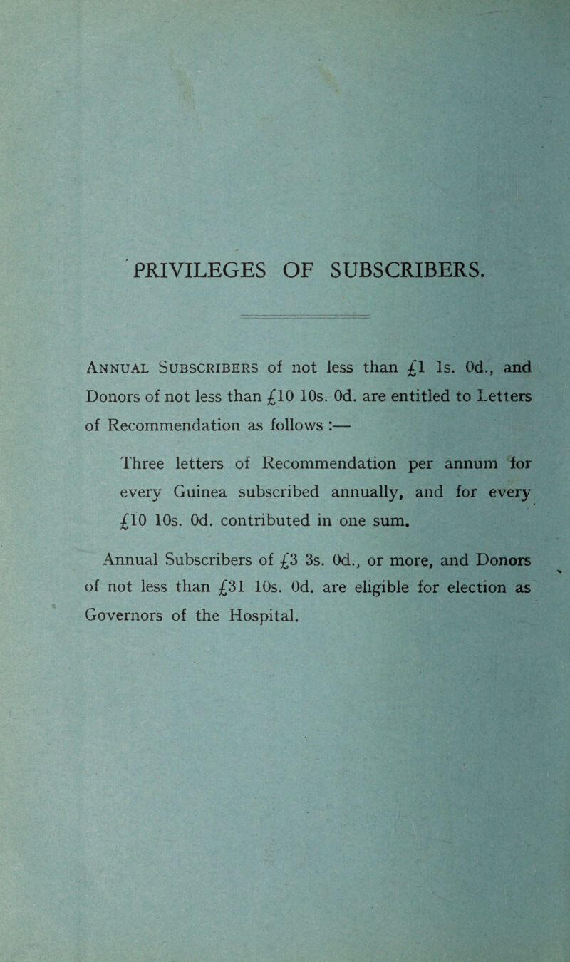 PRIVILEGES OF SUBSCRIBERS. Annual Subscribers of not less than £1 Is. Od., and Donors of not less than £10 10s. Od. are entitled to Letters of Recommendation as follows :— Three letters of Recommendation per annum for every Guinea subscribed annually, and for every £10 10s. Od. contributed in one sum. Annual Subscribers of £3 3s. Od., or more, and Donors of not less than £31 10s. Od. are eligible for election as Governors of the Hospital.