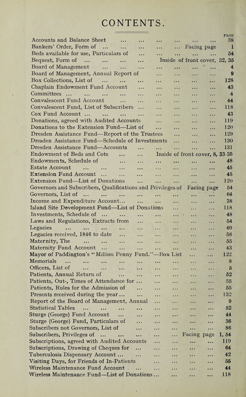 CONTENTS PAGE Accounts and Balance Sheet ... ... ... ... ... ... 38 Bankers’Order, Form of ... ... ... ... ... Facing page 1 Beds available for use, Particulars of ... ... ... ... ... 54 Bequest, Form of ... ... ... ... Inside of front cover, 32, 35 Board of Management ... ... ... ... ... ... ... 4 Board of Management, Annual Report of ... ... ... ... 9 Box Collections, List of ... ... ... ... ... ... ... 128 Chaplain Endowment Fund Account ... ... ... ... ... 43 Committees ... ... ... ... ... ... ... ... ... 4 Convalescent Fund Account ... ... ... ... ... ... 44 Convalescent Fund, List of Subscribers ... ... ... ... ... 118 Cox Fund Account ... ... ... ... ... ... ... ... 43 Donations, agreed with Audited Accounts ... ... ... ... 119 Donations to the Extension Fund—List of ... ... ... ... 120 Dresden Assistance Fund—Report of the Trustees ... ... ... 129 Dresden Assistance Fund—Schedule of Investments ... ... ... 130 Dresden Assistance Fund'—Accounts ... ... ... ... ... 131 Endowment of Beds and Cots ... ... Inside of front cover, 8, 33-35 Endowments, Schedule of ... ... ... ... ... ... 48 Estate Account Extension Fund Account ... Extension Fund—List of Donations Governors and Subscribers, Qualifications and Privileges of Facing page Governors, List of ... ... ... ... ... ... ... ... Income and Expenditure Account... Island Site Development Fund—List of Donations Investments, Schedule of ... ... ... ... ... • Laws and Regulations, Extracts from Legacies ... ... ... ... ... ... ... ... ... Legacies received, 1846 to date Maternity, The Maternity Fund Account ... Mayor of Paddington’s “Million Penny Fund.’’—Box List Memorials ... ... ... ... ... ... ... ... ... Officers, List of ... ... ... ... ... ... ... ... Patients, Annual Return of Patients, Out-, Times of Attendance for ... Patients, Rules for the Admission of Presents received during the year ... Report of the Board of Management, Annual Statistical Tables ... ... ... ... ... ... ... ... Sturge (George) Fund Account Sturge (George) Fund, Particulars of Subscribers not Governors, List of Subscribers, Privileges of ... Subscriptions, agreed with Audited Accounts Subscriptions, Drawing of Cheques for Tuberculosis Dispensary Account ... Visiting Days, for Friends of In-Patients Wireless Maintenance Fund Account Wireless Maintenance Fund—List of Donations ... Facing page 45 45 120 54 64 38 118 48 54 40 56 55 43 122 8 6 52 55 55 132 9 52 44 36 86 1, 54 119 64 42 56 44 118