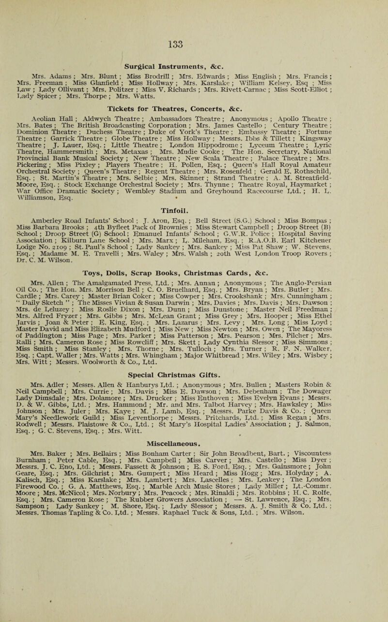 133 Surgical Instruments, &c. Mrs. Adams ; Mrs. Blunt; Miss Brodrill ; Mrs. Edwards ; Miss English ; Mrs. Francis ; Mrs. Freeman ; Miss Glanfield ; Miss Hollway ; Mrs. Karslake ; William Kelsey, Esq ; Miss Eaw ; Eady Ollivant; Mrs. Politzer ; Miss V. Richards ; Mrs. Rivett-Carnac ; Miss Scott-Elliot ; Lady Spicer ; Mrs. Thorpe ; Mrs. Watts. Tickets for Theatres, Concerts, &c. Aeolian Hall ; Aldwych Theatre ; Ambassadors Theatre ; Anonymous ; Apollo Theatre ; Mrs. Bates ; The British Broadcasting Corporation ; Mrs. James Castello ; Century Theatre ; Dominion Theatre ; Duchess Theatre ; Duke of York’s Theatre ; Embassy Theatre ; Fortune Theatre ; Garrick Theatre ; Globe Theatre ; Miss Hollway ; Messrs. Ibbs & Tillett ; Kingsway Theatre ; J. Eauer, Esq. ; Eittle Theatre ; London Hippodrome ; Eyceum Theatre ; Eyrie Theatre, Hammersmith ; Mrs. Metaxas ; Mrs. Mudie Cooke ; The Hon. Secretary, National Provincial Bank Musical Society ; New Theatre ; New Seala Theatre ; Palace Theatre ; Mrs. Pickering ; Miss Pixley ; Players Theatre ; H. Pollen, Esq. ; Queen’s I Tail Royal Amateur Orchestral Society ; Queen’s Theatre ; Regent Theatre ; Mrs. Rosenfeld ; Gerald E. Rothschild, Esq. ; St. Martin’s Theatre ; Mrs. Selbie ; Mrs. Skinner ; Strand Theatre ; A. M. Streatfield- Moore, Esq. ; Stock Exchange Orchestral Society ; Mrs. Thynne ; Theatre Royal, Haymarket ; War Office Dramatic Society ; Wembley Stadium and Greyhound Racecourse Etd. ; H. E- Williamson, Esq. • Tinfoil. Amberley Road Infants’ School; J. Aron, Esq. ; Bell .Street (S.G.) School ; Miss Bompas ; Miss Barbara Brooks ; 4th Byfleet Pack of Brownies ; Miss Stewart Campbell ; Droop Street (B) School ; Droop Street (G) School; Emanuel Infants’ School ; G.W.R. Police ; Hospital Saving Association ; Kilburn Eane School ; Mrs. Marx; E. Mileham, Esq. ; R.A.O.B. Earl Kitchener Lodge No. 2109 ; St. Paul’s School ; Eady Sankey ; Mrs. Sankey ; Miss Pat Shaw ; W. Stevens, Esq. ; Madame M. E. Travelli ; Mrs. Waley ; Mrs. Walsh ; 20th West London Troop Rovers ; Dr. C. M. Wilson. Toys, Dolls, Scrap Books, Christmas Cards, &c. Mrs. Allen ; The Amalgamated Press, Ltd. ; Mrs. Annan ; Anonymous ; The Anglo-Persian Oil Co. ; The Hon. Mrs. Morrison Bell ; C. O. Bruelliard, Esq. ; Mrs. Bryan ; Mrs. Butler ; Mrs. Cardie ; Mrs. Carey; Master Brian Coker ; Miss Cowper ; Mrs. Crookshank ; Mrs. Cunningham ; “ Daily Sketch ” ; The Misses Vivian & Susan Darwin ; Mrs. Davies ; Mrs. Davis ; Mrs. Dawson ; Mrs. de Eeluzey ; Miss Roslie Dixon ; Mrs. Dunn ; Miss Dunstone ; Master Neil Freedman; Mrs. Alfred Fryzer ; Mrs. Gibbs ; Mrs. McLean Grant; Miss Grey ; Mrs. Hooper ; Miss Ethel Jarvis ; Joan & Peter ; E. King, Esq. ; Mrs. Lazarus ; Mrs. Levy ; Mrs. Long ; Miss Loyd ; Master David and Miss Elizabeth Mudford ; Miss New ; Miss Newton ; Mrs. Owen ; The Mayoress of Paddington ; Miss Page ; Mrs. Parker ; Miss Patterson ; Mrs. Pearson ; Mrs. Pilcher ; Mrs. Ralli ; Mrs. Cameron Rose ; Miss Rowcliff ; Mrs. Skett; Eady Cynthia Slessor ; Miss Simmons ; Miss Smith ; Miss Stanley ; Mrs. Thorne ; Mrs. Tulloch ; Mrs. Turner ; R. F. N. Walker, Esq. ; Capt. Waller ; Mrs. Watts ; Mrs. Whingham ; Major Whitbread ; Mrs. Wiley ; Mrs. Wisbey ; Mrs. Witt ; Messrs. Woolworth & Co., Ltd. Special Christmas Gifts. Mrs. Adler ; Messrs. Allen & Hanburys Ltd. ; Anonymous ; Mrs. Bullen ; Masters Robin & Neil Campbell ; Mrs. Currie ; Mrs. Davis ; Miss E. Dawson ; Mrs. Debenham ; The Dowager Eady Dimsdale ; Mrs. Dolamore ; Mrs. Drucker ; Miss Enthoven ; Miss Evelyn Evans ; Messrs. D. & W. Gibbs, Ltd. ; Mrs. Hammond ; Mr. and Mrs. Talbot Harvey ; Mrs. Hawksley ; Miss Johnson ; Mrs. Juler ; Mrs. Kaye ; M. J. Lamb, Esq. ; Messrs. Parke Davis & Co. ; Queen Mary’s Needlework Guild ; Miss Eeventhorpe ; Messrs. Pritchards, Ltd. ; Miss Regan ; Mrs. Rodwell ; Messrs. Plaistowe & Co., Ltd. ; St Mary’s Hospital Ladies’ Association ; J. Salmon, Esq. ; G. C. Stevens, Esq. ; Mrs. Witt. Miscellaneous. Mrs. Baker ; Mrs. Bellairs ; Miss Bonham Carter ; Sir John Broadbent, Bart. ; Viscountess Burnham ; Peter Cable, Esq. ; Mrs. Campbell; Miss Carver ; Mrs. Castello ; Miss Dyer ; Messrs. J. C. Eno, Ltd. ; Messrs. Fassett & Johnson ; E. S. Ford, Esq. ; Mrs. Gainsmore ; John Geare, Esq. ; Mrs. Gilchrist ; Mrs. Gumpert; Miss Heard ; Miss Hogg ; Mrs. Holyday ; A. Kalisch, Esq. ; Miss Karslake ; Mrs. Lambert; Mrs. Eascelles ; Mrs. Leakey ; The London Firewood Co. ; G. A. Matthews, Esq. ; Marble Arch Music Stores ; Lady Miller ; Et.-Commr. Moore ; Mrs. McNicol; Mrs. Norbury ; Mrs. Peacock ; Mrs. Rinaldi ; Mrs. Robbins ; H. C. Rolfe, Esq. ; Mrs. Cameron Rose ; The Rubber Growers Association ; — St. Lawrence, Esq. ; Mrs. Sampson ; Lady Sankey ; M. Shore, Esq. ; Lady Slessor ; Messrs. A. J. Smith & Co. Ltd. ; Messrs. Thomas Tapling & Co. Ltd. ; Messrs. Raphael Tuck & Sons, Ltd. ; Mrs. Wilson.