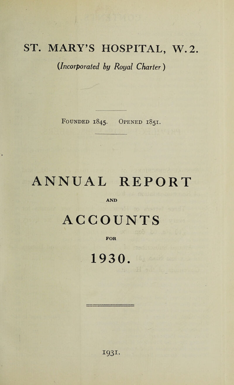 ST. MARY'S HOSPITAL, W.2. (Incorporated by Royal Charter ) Founded 1845. Opened 1851. ANNUAL REPORT AND ACCOUNTS FOR 1930. 1931.