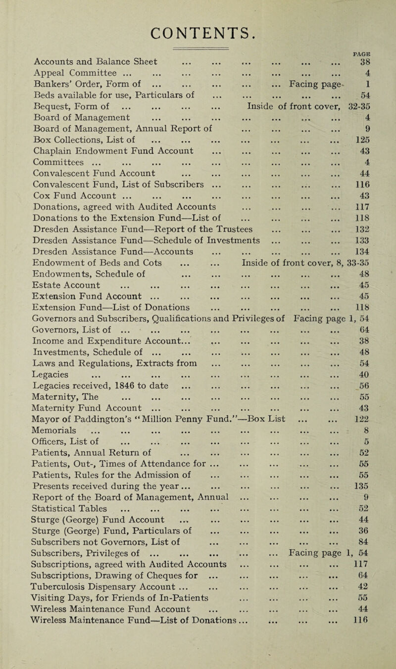 CONTENTS Accounts and Balance Sheet < • • • • • • • • PAGE 38 Appeal Committee ... • • • • • • • • • 4 Bankers’ Order, Form of • • • ... Facing page- 1 Beds available for use. Particulars of • . . • • • • • • ... 54 Bequest, Form of Inside of front cover, 32-35 Board of Management • • . • • • • • • 4 Board of Management, Annual Report of • • . • • • • • • 9 Box Collections, List of • • • • • • • • • 125 Chaplain Endowment Fund Account • • • • • • • • • 43 Committees ... ... ... ... ... • • • • • • • • • 4 Convalescent Fund Account • • • • • • • • • 44 Convalescent Fund, List of Subscribers ... • • • a • • a a a 116 Cox Fund Account ... • • • a a a a a a 43 Donations, agreed with Audited Accounts • . • a • a a a a 117 Donations to the Extension Fund—List of • • • a a a a a a ... 118 Dresden Assistance Fund—Report of the Trustees a a a a a a 132 Dresden Assistance Fund—Schedule of Investments a a a a a a ... 133 Dresden Assistance Fund—Accounts • • • a a a a a a ... 134 Endowment of Beds and Cots Inside of front cover, 8, 33-35 Endowments, Schedule of • • • a a a a a a 48 Estate Account • • • a a a a a a 45 Extension Fund Account ... • • • • a a • • • 45 Extension Fund—List of Donations • • • • a a a a a 118 Governors and Subscribers, Qualifications and Privileges of Facing page 1, 54 Governors, List of ... • • • a a a a a a 64 Income and Expenditure Account... • • • a a a a a a 38 Investments, Schedule of ... • . . a a a a a a 48 Laws and Regulations, Extracts from • • • a a a a a a 54 Legacies . . . a • a a a a 40 Legacies received, 1846 to date • • • a a a a a a 56 Maternity, The • . . a a a a a a 55 Maternity Fund Account ... • . . a a a a a a 43 Mayor of Paddington’s “Million Penny Fund.” —Box List 122 Memorials • . . a a a a a a 8 Officers, List of • . • a a a a a a 5 Patients, Annual Return of • • • a a a a a a 52 Patients, Out-, Times of Attendance for ... • • • a a a a a a 55 Patients, Rules for the Admission of • . . a a a a a a 55 Presents received during the year ... . . . ... ... 135 Report of the Board of Management, Annual ... ... 9 Statistics! Tsblcs ••• ••• ••• ••• • • • a a a a a a K9 a a a OiJ Sturge (George) Fund Account • • • a a a a a a 44 Sturge (George) Fund, Particulars of • • • a a a a a a ... 36 Subscribers not Governors, List of . . . a a a a a a 84 Subscribers, Privileges of ... • . • Facing page 1, 54 Subscriptions, agreed with Audited Accounts ... a a a a a a 117 Subscriptions, Drawing of Cheques for ... ... 64 Tuberculosis Dispensary Account ... • . . ... 42 Visiting Days, for Friends of In-Patients . . . a a a ... 55 Wireless Maintenance Fund Account • • • a a a a a a 44 Wireless Maintenance Fund—List of Donations • • • • a a a a a 116