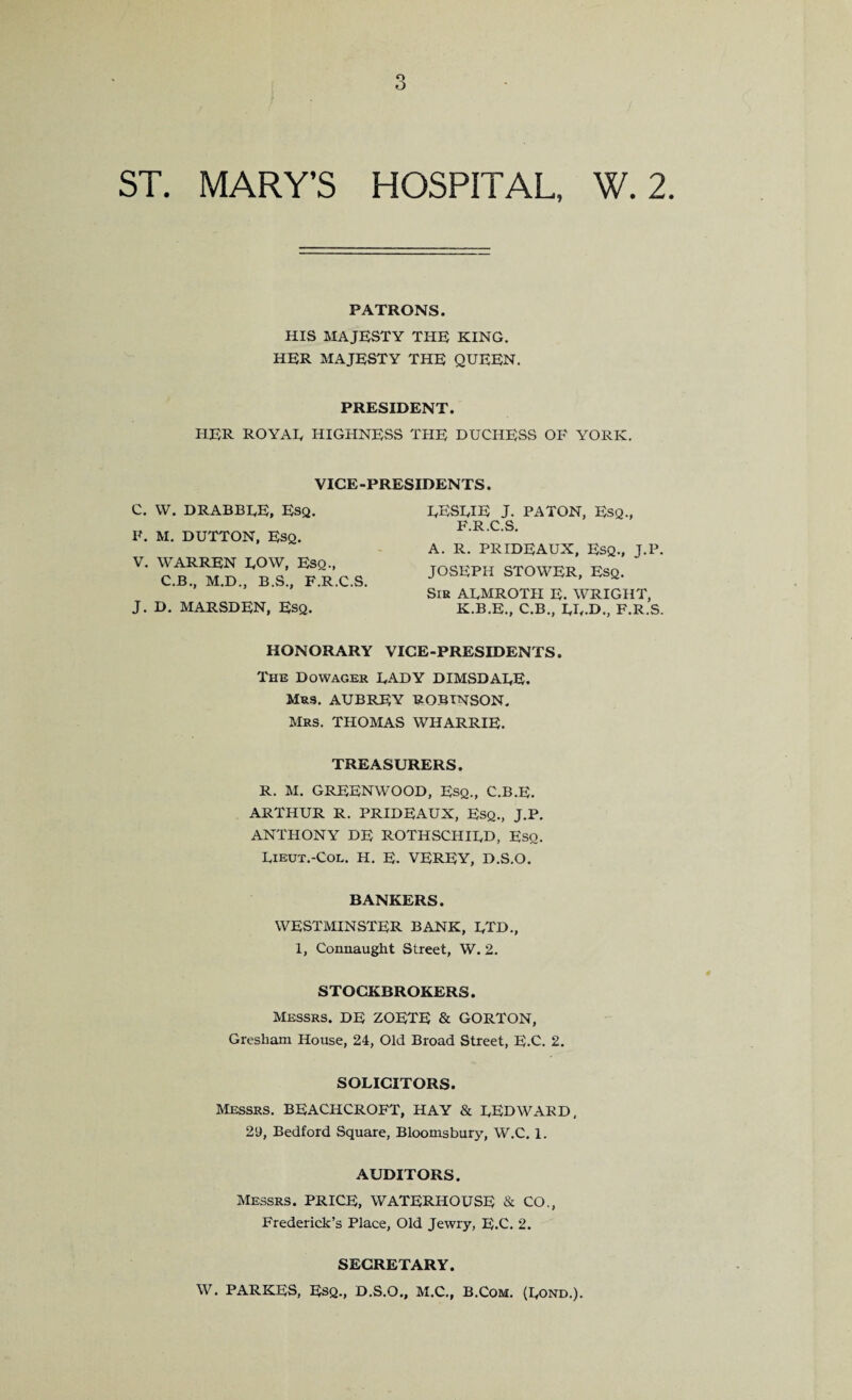 PATRONS. HIS MAJESTY THE KING. HER MAJESTY THE QUEEN. PRESIDENT. HER ROYAL HIGHNESS THE DUCHESS OF YORK. VICE-PRESIDENTS. C. W. DRABBLE, Esq. F. M. DUTTON, Esq. V. WARREN LOW, Eso., C.B., M.D., B.S., F.R.C.S. J. D. MARSDEN, Esq. LESLIE J. PA TON, Esq., F.R.C.S. A. R. PRIDEAUX, Esq., J.P. JOSEPH STOWER, Esq. Sib ALMROTH E. WRIGHT, K.B.E., C.B., LL-D., F.R.S. HONORARY VICE-PRESIDENTS. The Dowager LADY DIMSDALE. Mrs. AUBREY ROBINSON. Mrs. THOMAS WHARRIE. TREASURERS. R. M. GREENWOOD, Esq., C.B.E. ARTHUR R. PRIDEAUX, ESQ., J.P. ANTHONY DE ROTHSCHILD, Eso. Lieut.-Col. H. E. VEREY, D.S.O. BANKERS. WESTMINSTER BANK, LTD., 1, Connaught Street, W. 2. STOCKBROKERS. Messrs. DE ZOETE & GORTON, Gresham House, 24, Old Broad Street, E.C. 2. SOLICITORS. Messrs. BEACHCROFT, HAY & LED WARD, 2'J, Bedford Square, Bloomsbury, W.C. 1. AUDITORS. Messrs. PRICE, WATERHOUSE & CO., Frederick’s Place, Old Jewry, E.C. 2. SECRETARY. W. PARKES, Esq., D.S.O., M.C., B.Com. (Lond.).