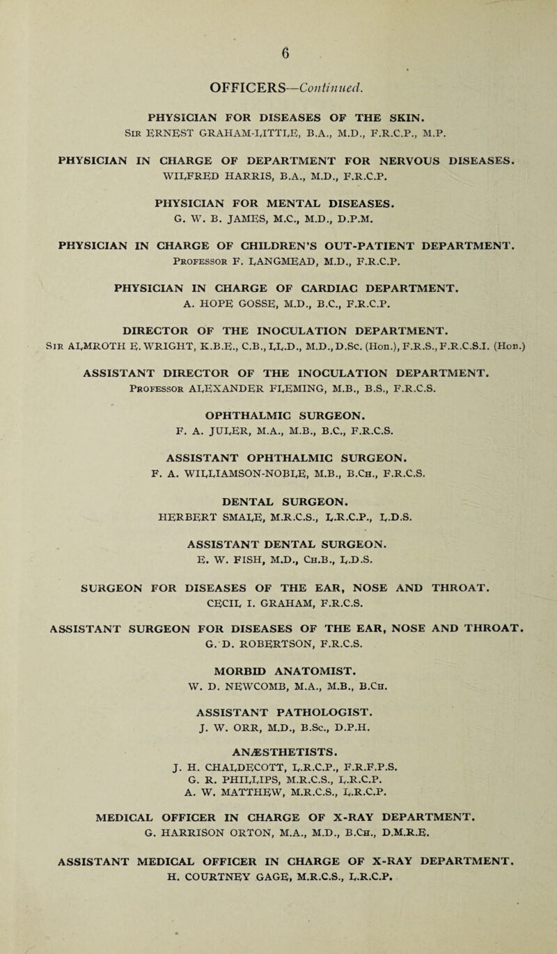 OFFICERS—Continued. PHYSICIAN FOR DISEASES OF THE SKIN. Sir ERNEST GRAHAM-RITTRE, B.A., M.D., F.R.C.P., M.P. PHYSICIAN IN CHARGE OF DEPARTMENT FOR NERVOUS DISEASES. WIRFRED HARRIS, B.A., M.D., F.R.C.P. PHYSICIAN FOR MENTAL DISEASES. G. W. B. JAMES, M.C., M.D., D.P.M. PHYSICIAN IN CHARGE OF CHILDREN’S OUT-PATIENT DEPARTMENT. Professor F. RANGMEAD, M.D., F.R.C.P. PHYSICIAN IN CHARGE OF CARDIAC DEPARTMENT. A. HOPE GOSSE, M.D., B.C., F.R.C.P. DIRECTOR OF THE INOCULATION DEPARTMENT. Sir ARMROTH E. WRIGHT, K.B.E., C.B.,RR.D., M.D.,D.Sc. (Hon.), F.R.S., F.R.C.S.I. (Hon.) ASSISTANT DIRECTOR OF THE INOCULATION DEPARTMENT. Professor ALEXANDER FREMING, M.B., B.S., F.R.C.S. OPHTHALMIC SURGEON. F. A. JURER, M.A., M.B., B.C., F.R.C.S. ASSISTANT OPHTHALMIC SURGEON. F. A. WIRRIAMSON-NOBRE, M.B., B.Ch., F.R.C.S. DENTAL SURGEON. HERBERT SMARE, M.R.C.S., L.R.C.P., R.D.S. ASSISTANT DENTAL SURGEON. E. W. FISH, M.D., Ch.B., R.D.S. SURGEON FOR DISEASES OF THE EAR, NOSE AND THROAT. CECIL I. GRAHAM, F.R.C.S. ASSISTANT SURGEON FOR DISEASES OF THE EAR, NOSE AND THROAT. G. D. ROBERTSON, F.R.C.S. MORBID ANATOMIST. W. D. NEWCOMB, M.A., M.B., B.Ch. ASSISTANT PATHOLOGIST. J. W. ORR, M.D., B.Sc., D.P.H. ANAESTHETISTS. J. H. CHARDECOTT, R.R.C.P., F.R.F.P.S. G. R. PHILLIPS, M.R.C.S., R.R.C.P. A. W. MATTHEW, M.R.C.S., R.R.C.P. MEDICAL OFFICER IN CHARGE OF X-RAY DEPARTMENT. G. HARRISON ORTON, M.A., M.D., B.Ch., D.M.R.E. ASSISTANT MEDICAL OFFICER IN CHARGE OF X-RAY DEPARTMENT. H. COURTNEY GAGE, M.R.C.S., R.R.C.P.